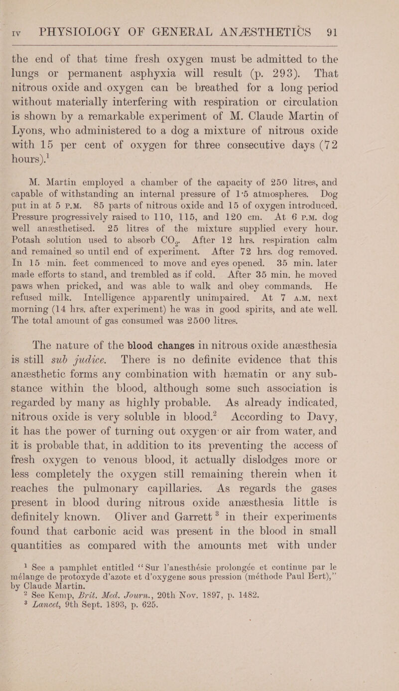 the end of that time fresh oxygen must be admitted to the lungs or permanent asphyxia will result (p. 293). That nitrous oxide and oxygen can be breathed for a long period without materially interfering with respiration or circulation is shown by a remarkable experiment of M. Claude Martin of Lyons, who administered to a dog a mixture of nitrous oxide with 15 per cent of oxygen for three consecutive days (72 hours).' M. Martin employed a chamber of the capacity of 250 litres, and capable of withstanding an internal pressure of 1°5 atmospheres. Dog put in at 5 p.m. 85 parts of nitrous oxide and 15 of oxygen introduced. Pressure progressively raised to 110, 115, and 120 cm. At 6 p.m. dog well anesthetised. 25 litres of the mixture supplied every hour. Potash solution used to absorb CO, After 12 hrs. respiration calm and remained so until end of experiment. After 72 hrs. dog removed. In 15 ‘min. feet commenced to move and eyes opened. 35 min. later made efforts to stand, and trembled as if cold. After 35 min. he moved paws when pricked, and was able to walk and obey commands. He refused milk. Intelligence apparently unimpaired. At 7 a.M. next morning (14 hrs. after experiment) he was in good spirits, and ate well. The total amount of gas consumed was 2500 litres. The nature of the blood changes in nitrous oxide anzesthesia is still swb judice. There is no definite evidence that this anesthetic forms any combination with hematin or any sub- stance within the blood, although some such association is regarded by many as highly probable. As already indicated, nitrous oxide is very soluble in blood.” According to Davy, it has the power of turning out oxygen or air from water, and it is probable that, in addition to its preventing the access of fresh oxygen to venous blood, it actually dislodges more or less completely the oxygen still remaining therein when it reaches the pulmonary capillaries. As regards the gases present in blood during nitrous oxide anesthesia little is definitely known. Oliver and Garrett’ in their experiments found that carbonic acid was present in the blood in small quantities as compared with the amounts met with under 1 See a pamphlet entitled ‘‘Sur l’anesthésie prolongée et continue par le mélange de protoxyde d’azote et d’oxygene sous pression (méthode Paul Bert),” by Claude Martin. 2 See Kemp, Brit. Med. Journ., 20th Nov. 1897, p. 1482. 3 Lancet, 9th Sept. 1893, p. 625.