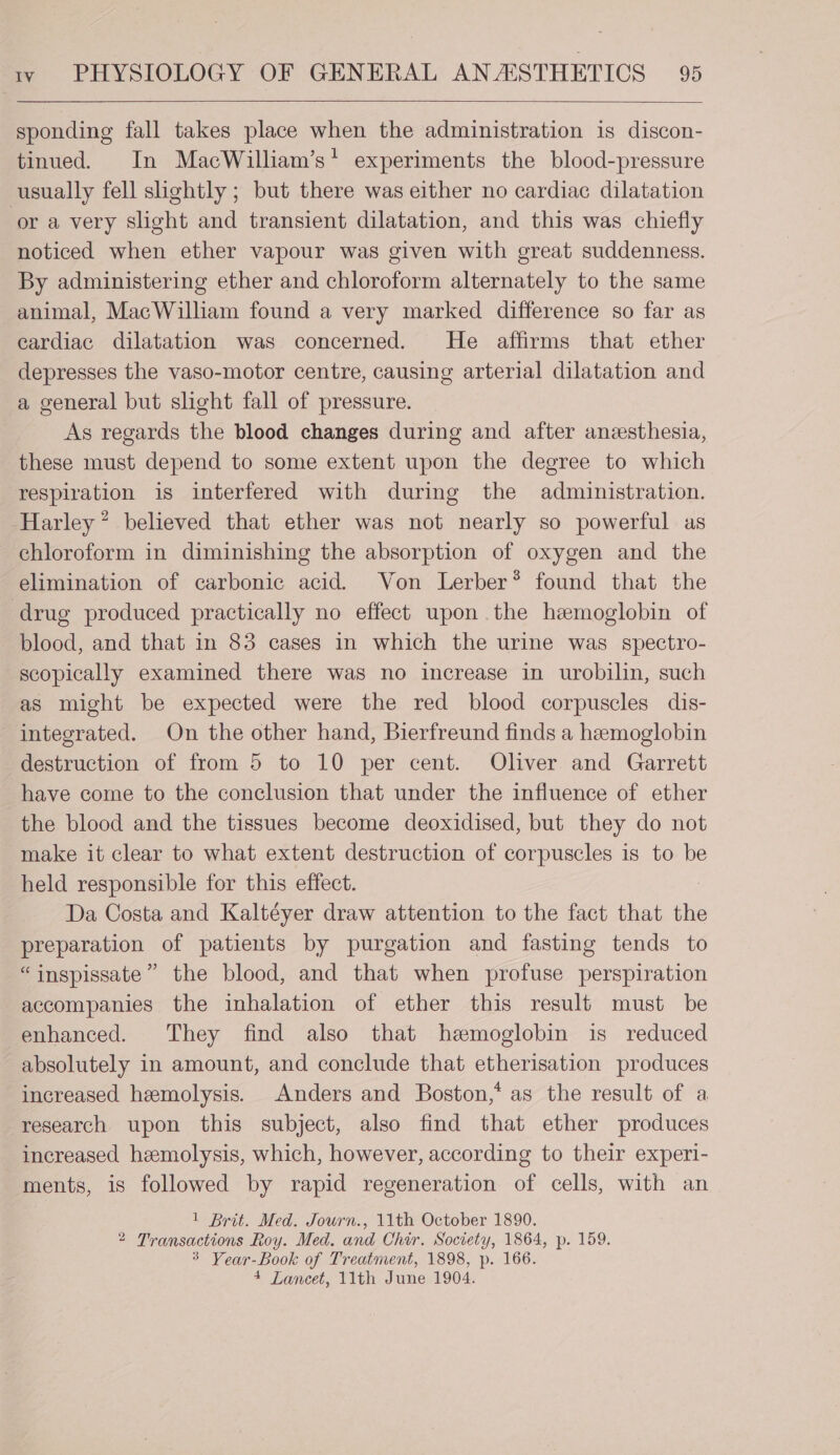 sponding fall takes place when the administration is discon- tinued. In MacWilliam’s* experiments the blood-pressure usually fell slightly ; but there was either no cardiac dilatation or a very slight and transient dilatation, and this was chiefly noticed when ether vapour was given with great suddenness. By administering ether and chloroform alternately to the same animal, MacWilliam found a very marked difference so far as cardiac dilatation was concerned. He affirms that ether depresses the vaso-motor centre, causing arterial dilatation and a general but slight fall of pressure. As regards the blood changes during and after anesthesia, these must depend to some extent upon the degree to which respiration is interfered with during the administration. Harley’ believed that ether was not nearly so powerful as chloroform in diminishing the absorption of oxygen and the elimination of carbonic acid. Von Lerber* found that the drug produced practically no effect upon the hemoglobin of blood, and that in 83 cases in which the urine was spectro- scopically examined there was no increase in urobilin, such as might be expected were the red blood corpuscles dis- integrated. On the other hand, Bierfreund finds a hemoglobin destruction of from 5 to 10 per cent. Oliver and Garrett have come to the conclusion that under the influence of ether the blood and the tissues become deoxidised, but they do not make it clear to what extent destruction of corpuscles is to be held responsible for this effect. Da Costa and Kaltéyer draw attention to the fact that the preparation of patients by purgation and fasting tends to “inspissate” the blood, and that when profuse perspiration accompanies the inhalation of ether this result must be enhanced. They find also that hemoglobin is reduced absolutely in amount, and conclude that etherisation produces increased hemolysis. Anders and Boston,* as the result of a research upon this subject, also find that ether produces increased hemolysis, which, however, according to their experi- ments, is followed by rapid regeneration of cells, with an 1 Brit. Med. Jowrn., 11th October 1890. 2 Transactions Roy. Med. and Chir. Society, 1864, p. 159. 3 Vear-Book of Treatment, 1898, p. 166. 4 Lancet, 11th June 1904.