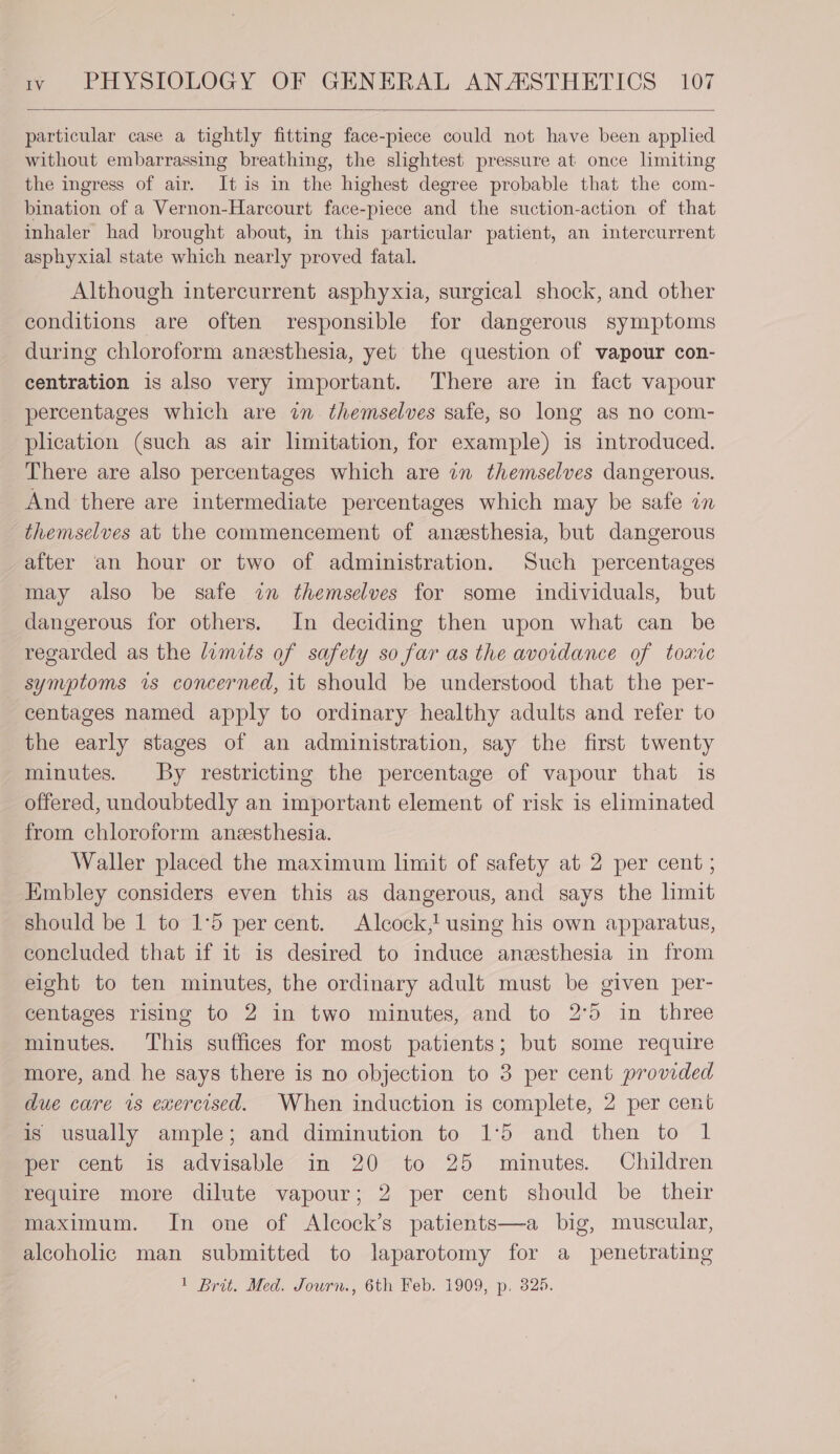 particular case a tightly fitting face-piece could not have been applied without embarrassing breathing, the slightest pressure at once limiting the ingress of air. It is in the highest degree probable that the com- bination of a Vernon-Harcourt face-piece and the suction-action of that inhaler had brought about, in this particular patient, an intercurrent asphyxial state which nearly proved fatal. Although intercurrent asphyxia, surgical shock, and other conditions are often responsible for dangerous symptoms during chloroform anesthesia, yet the question of vapour con- centration is also very important. There are in fact vapour percentages which are in. themselves safe, so long as no com- pheation (such as air limitation, for example) is introduced. There are also percentages which are in themselves dangerous. And there are intermediate percentages which may be safe in themselves at the commencement of anesthesia, but dangerous after an hour or two of administration. Such percentages may also be safe wm themselves for some individuals, but dangerous for others. In deciding then upon what can be regarded as the limits of safety so far as the avoidance of toxic symptoms is concerned, it should be understood that the per- centages named apply to ordinary healthy adults and refer to the early stages of an administration, say the first twenty minutes. By restricting the percentage of vapour that is offered, undoubtedly an important element of risk is eliminated — from chloroform anesthesia. Waller placed the maximum limit of safety at 2 per cent ; Embley considers even this as dangerous, and says the hmit should be 1 to 1°5 percent. Alcock,! using his own apparatus, concluded that if it is desired to induce anesthesia in from eight to ten minutes, the ordinary adult must be given per- centages rising to 2 in two minutes, and to 2°5 in three minutes. This suffices for most patients; but some require more, and he says there is no objection to 3 per cent provided due care is exercised. When induction is complete, 2 per cent is usually ample; and diminution to 1°5 and then to 1 per cent is advisable in 20 to 25 minutes. Children require more dilute vapour; 2 per cent should be their maximum. In one of Alcock’s patients—a big, muscular, alcoholic man submitted to laparotomy for a penetrating