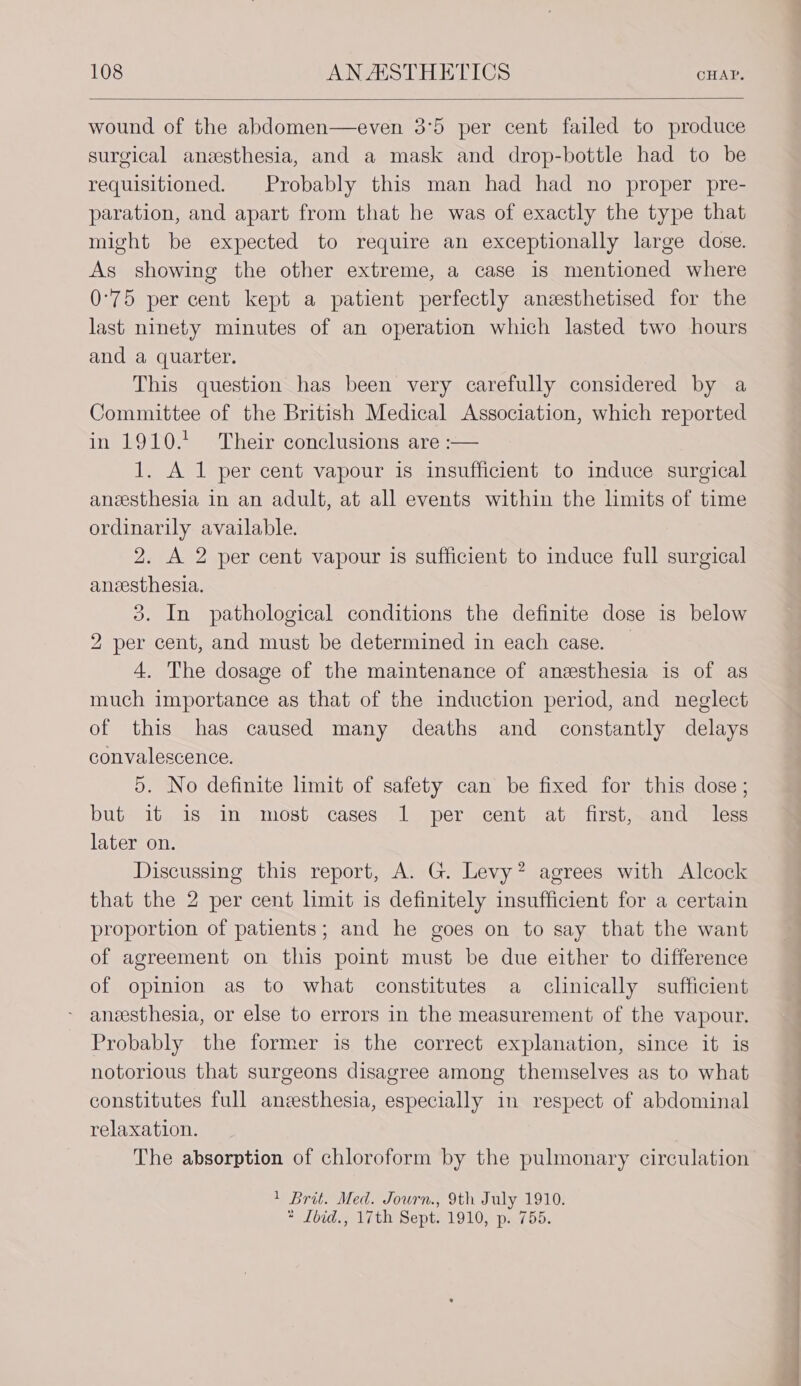 wound of the abdomen—even 3°5 per cent failed to produce surgical anesthesia, and a mask and drop-bottle had to be requisitioned. Probably this man had had no proper pre- paration, and apart from that he was of exactly the type that might be expected to require an exceptionally large dose. As showing the other extreme, a case is mentioned where 0°75 per cent kept a patient perfectly anzesthetised for the last ninety minutes of an operation which lasted two hours and a quarter. This question has been very carefully considered by a Committee of the British Medical Association, which reported in 1910.*. Their conclusions are :— 1. A 1 per cent vapour is insufficient to induce surgical anesthesia in an adult, at all events within the limits of time ordinarily available. 2. A 2 per cent vapour is sufficient to induce full surgical anvesthesia. 3. In pathological conditions the definite dose is below 2 per cent, and must be determined in each case. | 4. The dosage of the maintenance of anesthesia is of as much importance as that of the induction period, and neglect of this has caused many deaths and constantly delays convalescence. 5. No definite limit of safety can be fixed for this dose; but it is in most cases 1 per cent at first, and less later on. Discussing this report, A. G. Levy? agrees with Alcock that the 2 per cent limit is definitely insufficient for a certain proportion of patients; and he goes on to say that the want of agreement on this point must be due either to difference of opinion as to what constitutes a clinically sufficient - aneesthesia, or else to errors in the measurement of the vapour. Probably the former is the correct explanation, since it is notorious that surgeons disagree among themselves as to what constitutes full anesthesia, especially in respect of abdominal relaxation. The absorption of chloroform by the pulmonary circulation 1 Brit. Med. Journ., 9th July 1910. * Ibid., 17th Sept. 1910, p. 755.