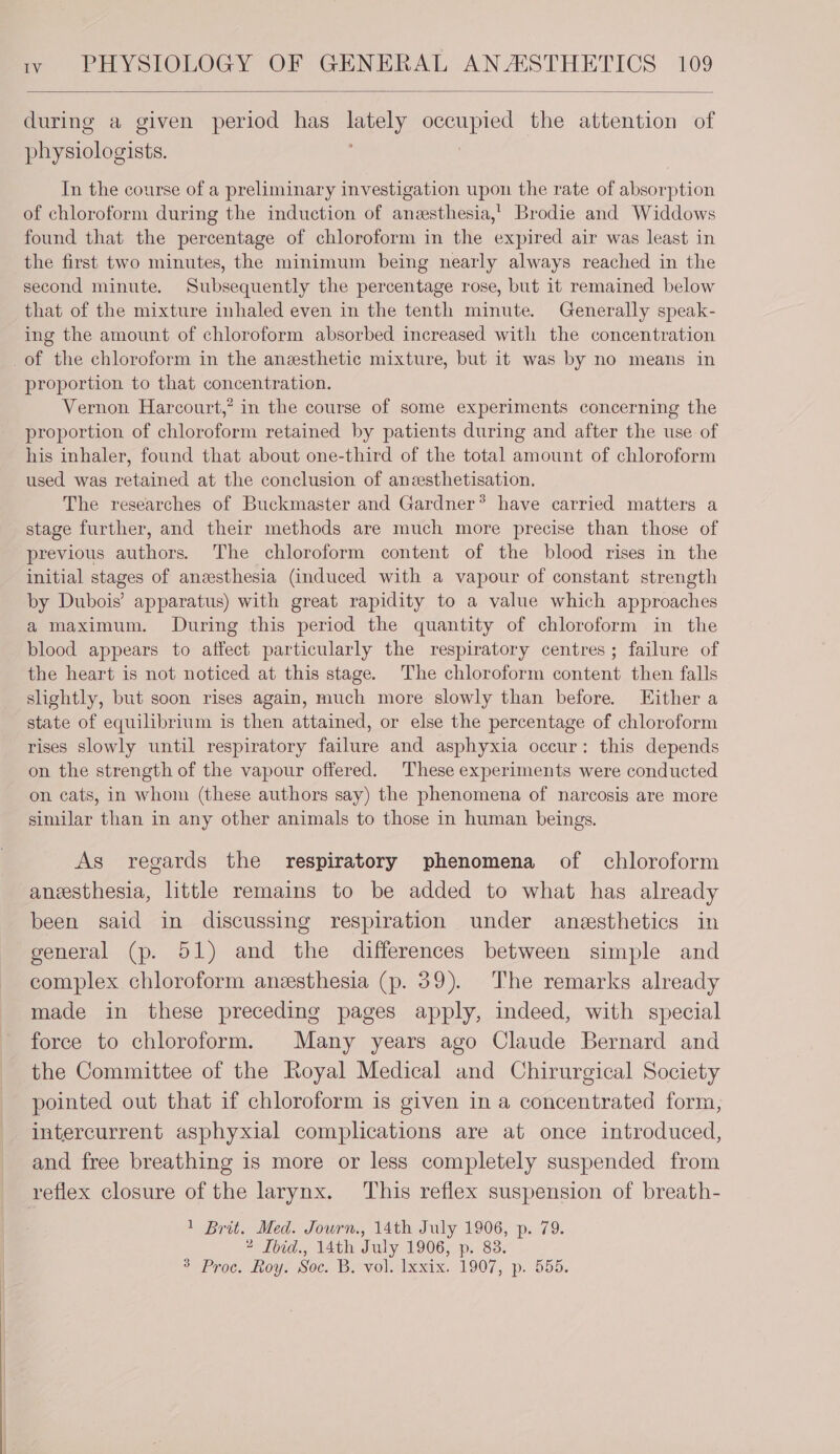 during a given period has lately occupied the attention of physiologists. | In the course of a preliminary investigation upon the rate of absorption of chloroform during the induction of anesthesia,’ Brodie and Widdows found that the percentage of chloroform in the expired air was least in the first two minutes, the minimum being nearly always reached in the second minute. Subsequently the percentage rose, but it remained below that of the mixture inhaled even in the tenth minute. Generally speak- ing the amount of chloroform absorbed increased with the concentration of the chloroform in the anesthetic mixture, but it was by no means in proportion to that concentration. Vernon Harcourt,’ in the course of some experiments concerning the proportion of chloroform retained by patients during and after the use of his inhaler, found that about one-third of the total amount of chloroform used was retained at the conclusion of anzesthetisation. The researches of Buckmaster and Gardner® have carried matters a stage further, and their methods are much more precise than those of previous authors. The chloroform content of the blood rises in the initial stages of anesthesia (induced with a vapour of constant strength by Dubois’ apparatus) with great rapidity to a value which approaches a maximum. During this period the quantity of chloroform in the blood appears to affect particularly the respiratory centres; failure of the heart is not noticed at this stage. The chloroform content then falls slightly, but soon rises again, much more slowly than before. Either a state of equilibrium is then attained, or else the percentage of chloroform rises slowly until respiratory failure and asphyxia occur: this depends on the strength of the vapour offered. These experiments were conducted on cats, in whom (these authors say) the phenomena of narcosis are more similar than in any other animals to those in human beings. As regards the respiratory phenomena of chloroform anesthesia, little remains to be added to what has already been said in discussing respiration under anesthetics in general (p. 51) and the differences between simple and complex chloroform anesthesia (p. 39). The remarks already made in these preceding pages apply, indeed, with special force to chloroform. Many years ago Claude Bernard and the Committee of the Royal Medical and Chirurgical Society pointed out that if chloroform is given in a concentrated form, intercurrent asphyxial complications are at once introduced, and free breathing is more or less completely suspended from reflex closure of the larynx. This reflex suspension of breath- 1 Brit. Med. Journ., 14th July 1906, p. 79. 2 Tbid., 14th July 1906, p. 83. 2 Pro. feoys Secs Be volhlxmx. 1907, p. 555.