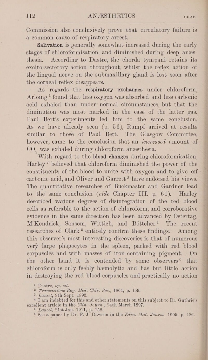 Commission also conclusively prove that circulatory failure is a common cause of respiratory arrest. Salivation is generally somewhat increased during the early stages of chloroformisation, and diminished during deep anes- thesia. According to Dastre, the chorda tympani retains its excito-secretory action throughout, whilst the reflex action of the lingual nerve on the submaxillary gland is lost soon after the corneal reflex disappears. As regards the respiratory exchanges under chloroform, Arloing ' found that less oxygen was absorbed and less carbonic acid exhaled than under normal circumstances, but that the diminution was most marked in the case of the latter gas. Paul Bert’s experiments led him to the same conclusion. As we have already seen (p. 56), Rumpf arrived at results similar to those of Paul Bert. The Glasgow Committee, however, came to the conclusion that an znereased amount of CO, was exhaled during chloroform anesthesia. With regard to the blood changes during chloroformisation, Harley * believed that chloroform diminished the power of the constituents of the blood to unite with oxygen and to give off carbonic acid, and Oliver and Garrett? have endorsed his views. The quantitative researches of Buckmaster and Gardner lead to the same conclusion (vide Chapter III. p. 61). Harley described various degrees of disintegration of the red blood cells as referable to the action of chloroform, and corroborative evidence in the same direction has been advanced by Ostertag, M‘Kendrick, Sansom, Wittich, and Bottcher.t The recent researches of Clark ° entirely confirm these findings. Among this observer’s most interesting discoveries is that of numerous very large phagocytes in the spleen, packed with red blood corpuscles and with masses of iron containing pigment. On the other hand it is contended by some observers® that chloroform is only feebly hemolytic and has but little action in destroying the red blood corpuscles and practically no action 1 Dastre, op. cit. 2 Transactions Roy. Med. Chir. Soc., 1864, p. 159. 3 Lancet, 9th Sept. 1893. 4 I am indebted for this and other statements on this subject to Dr. Guthrie’s excellent article in the Clin. Journ., 24th March 1897. 5 Lancet, 21st Jan. 1911, p. 158. 6 See a paper by Dr. F. J. Dawson in the Hdin. Med. Jowrn., 1905, p. 426.