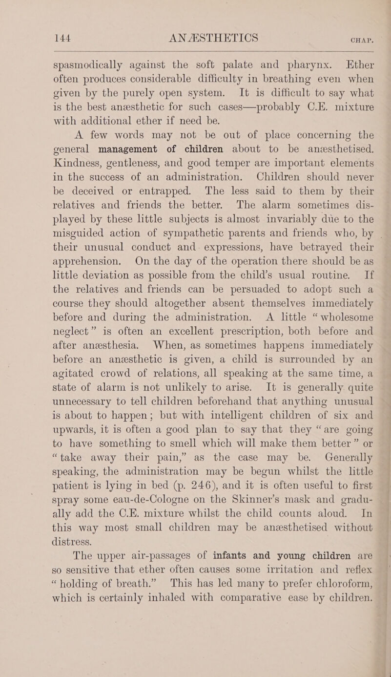 spasmodically against the soft palate and pharynx. LKther often produces considerable difficulty in breathing even when given by the purely open system. It is difficult to say what is the best anzesthetic for such cases—probably C.E. mixture with additional ether if need be. A few words may not be out of place concerning the general management of children about to be anesthetised. Kindness, gentleness, and good temper are important elements in the success of an administration. Children should never be deceived or entrapped. The less said to them by their relatives and friends the better. The alarm sometimes dis- played by these little subjects is almost invariably due to the misguided action of sympathetic parents and friends who, by | their unusual conduct and. expressions, have betrayed their apprehension. On the day of the operation there should be as little deviation as possible from the child’s usual routine. If the relatives and friends can be persuaded to adopt such a course they should altogether absent themselves immediately before and during the administration. A little “ wholesome neglect” is often an excellent prescription, both before and after anesthesia. When, as sometimes happens immediately before an anesthetic is given, a child is surrounded by an agitated crowd of relations, all speaking at the same time, a state of alarm is not unlikely to arise. It is generally quite unnecessary to tell children beforehand that anything unusual is about to happen; but with intelligent children of six and upwards, it is often a good plan to say that they “are going to have something to smell which will make them better ” or “take away their pain,’ as the case may be. Generally speaking, the administration may be begun whilst the little patient is lying in bed (p. 246), and it is often useful to first spray some eau-de-Cologne on the Skinner’s mask and gradu- ally add the C.E. mixture whilst the child counts aloud. In this way most small children may be anesthetised without distress. | The upper air-passages of infants and young children are so sensitive that ether often causes some irritation and reflex “holding of breath.” This has led many to prefer chloroform, which is certainly inhaled with comparative ease by children.