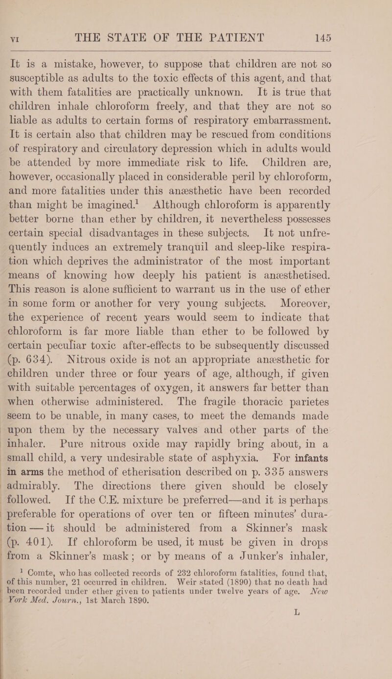 It is a mistake, however, to suppose that children are not so susceptible as adults to the toxic effects of this agent, and that with them fatalities are practically unknown. It is true that children inhale chloroform freely, and that they are not so hable as adults to certain forms of respiratory embarrassment. It is certain also that children may be rescued from conditions of respiratory and circulatory depression which in adults would be attended by more immediate risk to life. Children are, however, occasionally placed in considerable peril by chloroform, and more fatalities under this anesthetic have been recorded than might be imagined. Although chloroform is apparently better borne than ether by children, it nevertheless possesses certain special disadvantages in these subjects. It not unfre- quently induces an extremely tranquil and sleep-like respira- tion which deprives the administrator of the most important means of knowing how deeply his patient is aneesthetised. This reason is alone sufficient to warrant us in the use of ether in some form or another for very young subjects. Moreover, the experience of recent years would seem to indicate that chloroform is far more liable than ether to be followed by certain peculiar toxic after-effects to be subsequently discussed (p. 634). Nitrous oxide is not an appropriate anesthetic for children under three or four years of age, although, if given with suitable percentages of oxygen, it answers far better than when otherwise administered. The fragile thoracic parietes Seem to be unable, in many cases, to meet the demands made upon them by the necessary valves and other parts of the inhaler. Pure nitrous oxide may rapidly bring about, in a small child, a very undesirable state of asphyxia. For infants in arms the method of etherisation described on p. 335 answers admirably. The directions there given should be closely followed. If the C.E. mixture be preferred—and it is perhaps preferable for operations of over ten or fifteen minutes’ dura- tion —it should be administered from a Skinner’s mask (p. 401). If chloroform be used, it must be given in drops from a Skinner’s mask; or by means of a Junker’s inhaler, 1 Comte, who has collected records of 232 chloroform fatalities, found that, of this number, 21 occurred in children. Weir stated (1890) that no death had | been recorded under ether given to patients under twelve years of age. New _ York Med. Jowrn., 1st March 1890. L