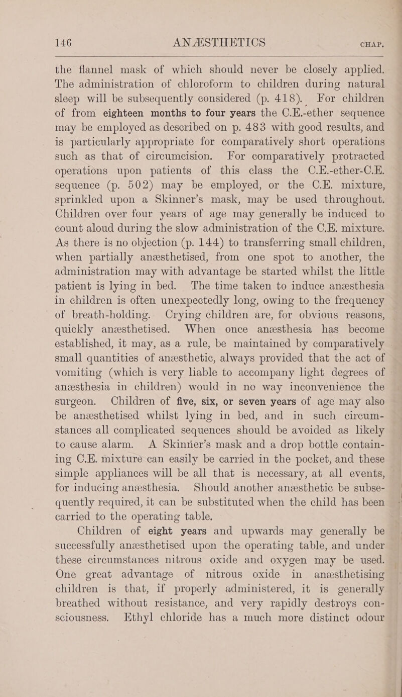 the flannel mask of which should never be closely applied. The administration of chloroform to children during natural sleep will be subsequently considered (p. 418). For children of from eighteen months to four years the C.H.-ether sequence may be employed as described on p. 483 with good results, and is particularly appropriate for comparatively short operations such as that of circumcision. For comparatively protracted operations upon patients of this class the C.H.-ether-C.E. sequence (p. 502) may be employed, or the C.E. mixture, sprinkled upon a Skinner’s mask, may be used throughout. Children over four years of age may generally be induced to count aloud during the slow administration of the C.H. mixture. As there is no objection (p. 144) to transferring small children, when partially aneesthetised, from one spot to another, the administration may with advantage be started whilst the little patient is lying in bed. The time taken to induce anesthesia in children is often unexpectedly long, owing to the frequency of breath-holding. Crying children are, for obvious reasons, quickly aneesthetised. When once anesthesia has become established, it may, as a rule, be maintained by comparatively — small quantities of anesthetic, always provided that the act of vomiting (which is very liable to accompany light degrees of aneesthesia in children) would in no way inconvenience the surgeon. Children of five, six, or seven years of age may also be aneesthetised whilst lying in bed, and in such circum- stances all complicated sequences should be avoided as likely to cause alarm. A Skinier’s mask and a drop bottle contain- ing C.E. mixture can easily be carried in the pocket, and these simple appliances will be all that is necessary, at all events, for inducing anesthesia. Should another anesthetic be subse- quently required, it can be substituted when the child has been carried to the operating table. Children of eight years and upwards may generally be successfully anesthetised upon the operating table, and under these circumstances nitrous oxide and oxygen may be used. One great advantage of nitrous oxide in anesthetising children is that, 1f properly administered, it is generally breathed without resistance, and very rapidly destroys con- sciousness. Ethyl chloride has a much more distinct odour