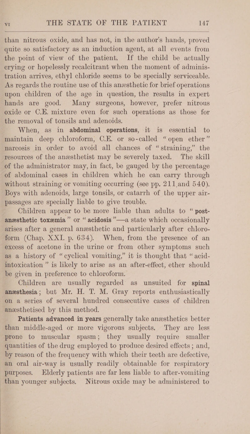 than nitrous oxide, and has not, in the author’s hands, proved quite so satisfactory as an induction agent, at all events from the point of view of the patient. If the child be actually crying or hopelessly recalcitrant when the moment of adminis- tration arrives, ethyl chloride seems to be specially serviceable. As regards the routine use of this anesthetic for brief operations upon children of the age in question, the results in expert hands are good. Many surgeons, however, prefer nitrous oxide or C.E. mixture even for such operations as those for the removal of tonsils and adenoids. When, as in abdominal operations, it is essential to maintain deep chloroform, C.E. or so-called “open ether” narcosis in order to avoid all chances of “straining,” the resources of the anesthetist may be severely taxed. The skill of the administrator may, in fact, be gauged by the percentage of abdominal cases in children which he can carry through without straining or vomiting occurring (see pp. 211,and 540). Boys with adenoids, large tonsils, or catarrh of the upper air- passages are specially liable to give trouble. Children appear to be more liable than adults to “ post- anesthetic toxemia” or “acidosis ”—a state which occasionally arises after a general anesthetic and particularly after chloro- form (Chap. XXI. p. 634). When, from the presence of an excess of acetone in the urine or from other symptoms such as a history of “cyclical vomiting,” it is thought that “acid- intoxication ” is likely to arise as an after-effect, ether should be given in preference to chloroform. Children are usually regarded as unsuited for spinal anesthesia; but Mr. H. T. M. Gray reports enthusiastically on a series of several hundred consecutive cases of children anzsthetised by this method. Patients advanced in years generally take anesthetics better than middle-aged or more vigorous subjects. They are less prone to muscular spasm; they usually require smaller quantities of the drug employed to produce desired effects ; and, by reason of the frequency with which their teeth are defective, an oral air-way is usually readily obtainable for respiratory © purposes. Elderly patients are far less liable to after-vomiting than younger subjects. Nitrous oxide may be administered to