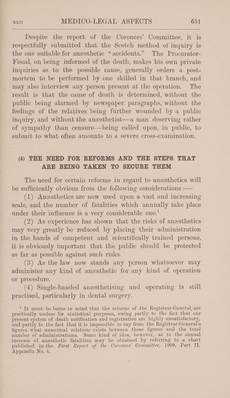 Despite the report of the Coroners’ Committee, it is respectfully submitted that the Scotch method of inquiry is the one suitable for anesthetic “accidents.” The Procurator- Fiscal, on being informed of the death, makes his own private inquiries as to the possible cause, generally orders a post- mortem to be performed by one skilled in that branch, and may also interview any person present at the operation. The result is that the cause of death is determined, without the public being alarmed by newspaper paragraphs, without the feelings of the relatives being further wounded by a public inquiry, and without the anesthetist—a man deserving rather of sympathy than censure-——being called upon, in public, to submit to what often amounts to a severe cross-examination. (4) THE NEED FOR REFORMS AND THE STEPS THAT ARE BEING TAKEN TO SECURE THEM The need for certain reforms in regard to anesthetics will be sufficiently obvious from the following considerations :— (1) Anesthetics are now used upon a vast and increasing scale, and the number of fatalities which annually take place under their influence is a very considerable one.* (2) As experience has shown that the risks of anesthetics may very greatly be reduced by placing their administration in the hands of competent and scientifically trained persons, it is obviously important that the public should be protected as far as possible against such risks. (3) As the law now stands any person whatsoever may administer any kind of anesthetic for any kind of operation or procedure. (4) Single-handed anesthetising and operating is_ still practised, particularly in dental surgery. 1 It must be borne in mind that the returns of the Registrar-General, are practically useless for statistical purposes, owing partly to the fact that our present system of death notification and registration are highly unsatisfactory, and partly to the fact that it is impossible to say from the Registrar-General’s figures what numerical relation, exists between those figures and the total number of administrations. Some kind of idea, however, as to the annual increase of anesthetic fatalities may be obtained by referring to a chart published inthe First Report of the Coroners’ Committee, 1909, Part If, Appendix No, 4.