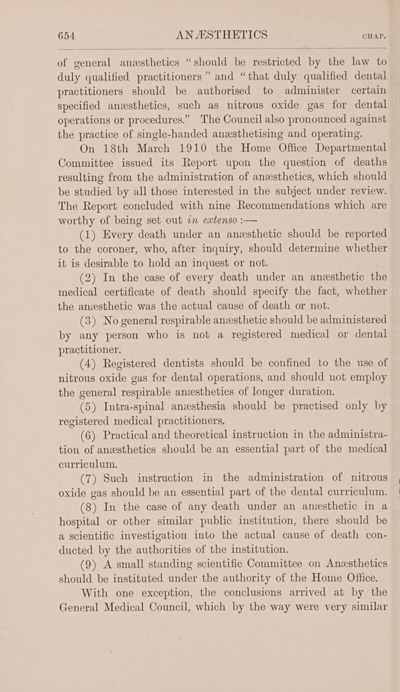 of general anesthetics “should be restricted by the law to duly qualified practitioners” and “that duly qualified dental practitioners should be authorised to administer certain specified anesthetics, such as nitrous oxide gas for dental operations or procedures.” The Council also pronounced against the practice of single-handed anzsthetising and operating. On 18th March 1910 the Home Office Departmental Committee issued its Report upon the question of deaths resulting from the administration of anesthetics, which should be studied by all those interested in the subject under review. The Report concluded with nine Recommendations which are worthy of being set out an extenso :— (1) Every death under an anesthetic should be reported to the coroner, who, after inquiry, should determine whether it is desirable to hold an inquest or not. (2) In the case of every death under an anesthetic the medical certificate of death should specify the fact, whether the anzesthetic was the actual cause of death or not. (3) No general respirable anzesthetic should be administered by any person who is not a registered medical or dental practitioner. (4) Registered dentists should be confined to the use of nitrous oxide gas for dental operations, and should not employ the general respirable anzsthetics of longer duration. (5) Intra-spinal anesthesia should be practised only by registered medical practitioners, (6) Practical and theoretical instruction in the administra- tion of anesthetics should be an essential part of the medical curriculum. (7) Such instruction in the administration of nitrous oxide gas should be an essential part of the dental curriculum. (8) In the case of any death under an anesthetic in a hospital or other similar public institution, there should be a scientific investigation into the actual cause of death con- ducted by the authorities of the institution. (9) A small standing scientific Committee on Anesthetics should be instituted under the authority of the Home Office. With one exception, the conclusions arrived at by the General Medical Council, which by the way were very similar