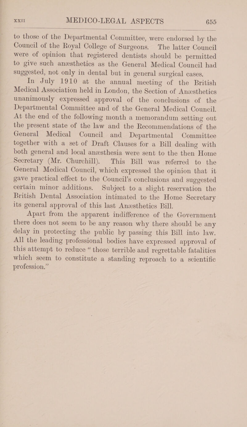 to those of the Departmental Committee, were endorsed by the Council of the Royal College of Surgeons. The latter Council were of opinion that registered dentists should be permitted to give such anesthetics as the General Medical Council had suggested, not only in dental but in general surgical cases. In July 1910 at the annual meeting of the British Medical Association held in London, the Section of Anssthetics unanimously expressed approval of the conclusions of the Departmental Committee and of the General Medical Council. At the end of the following month a memorandum setting out the present state of the law and the Recommendations of the General Medical Council and Departmental Committee together with a set of Draft Clauses for a Bill dealing with both general and local anesthesia were sent to the then Home Secretary (Mr. Churchill). This Bill was referred to the General Medical Council, which expressed the opinion that it gave practical effect to the Council’s conclusions and suggested certain minor additions. Subject to a slight reservation the British Dental Association intimated to the Home Secretary its general approval of this last Anesthetics Bill. Apart from the apparent indifference of the Government there does not seem to be any reason why there should be any delay in protecting the public by passing this Bill into law. All the leading professional bodies have expressed approval of this attempt to reduce “ those terrible and regrettable fatalities which seem to constitute a standing reproach to a scientific profession.”