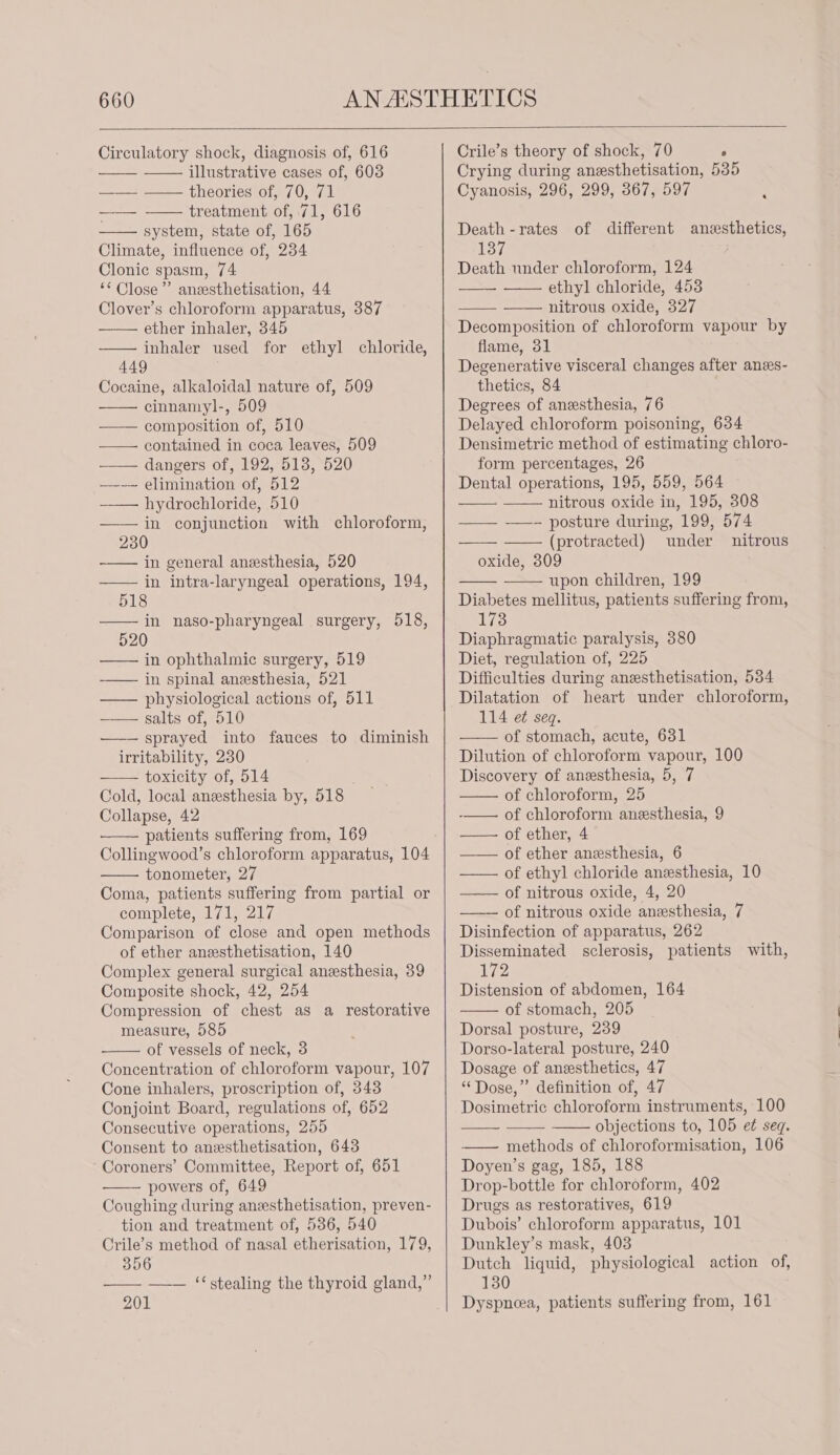 Circulatory shock, diagnosis of, 616 illustrative cases of, 603 ——— == theories of 0, #7 | treatment of, 71, 616 system, state of, 165 Climate, influence of, 234 Clonic spasm, 74 ‘“ Close’’ anesthetisation, 44 Clover’s chloroform apparatus, 387 ether inhaler, 345 inhaler used for ethyl chloride, 449 Cocaine, alkaloidal nature of, 509 cinnamyl-, 509 — composition of, 510 — contained in coca leaves, 509 —— dangers of, 192, 513, 520 —--— elimination of, 512 hydrochloride, 510 in conjunction with chloroform, 230 in general anesthesia, 520 in intra-laryngeal operations, 194, 518 in naso-pharyngeal surgery, 518, 520 in ophthalmic surgery, 519 -—— in spinal anesthesia, 521 —— physiological actions of, 511 ——— salts of, 510 —— sprayed into fauces to diminish irritability, 230 toxicity of, 514 ; Cold, local anesthesia by, 518 Collapse, 42 patients suffering from, 169 Collingwood’s chloroform apparatus, 104 tonometer, 27 Coma, patients suffering from partial or complete, 171, 217 Comparison of close and open methods of ether anesthetisation, 140 Complex general surgical anesthesia, 39 Composite shock, 42, 254 Compression of chest as a restorative measure, 585 of vessels of neck, 3 Concentration of chloroform vapour, 107 Cone inhalers, proscription of, 343 Conjoint Board, regulations of, 652 Consecutive operations, 255 Consent to anesthetisation, 643 Coroners’ Committee, Report of, 651 — powers of, 649 Coughing during anesthetisation, preven- tion and treatment of, 586, 540 Crile’s method of nasal etherisation, 179, 356 — — ‘‘stealing the thyroid gland,” 201 Crile’s theory of shock, 70 ‘ Crying during anesthetisation, 535 Cyanosis, 296, 299, 367, 597 Death -rates of different anesthetics, 137 Death under chloroform, 124 ethyl chloride, 453 nitrous oxide, 327 Decomposition of chloroform vapour by flame, 31 Degenerative visceral changes after anes- theties, 84 Degrees of anesthesia, 76 Delayed chloroform poisoning, 634 Densimetric method of estimating chloro- form percentages, 26 Dental operations, 195, 559, 564 nitrous oxide in, 195, 308 — ——+ posture during, 199; 574 (protracted) under nitrous oxide, 309 upon children, 199 Diabetes mellitus, patients suffering from, 173 Diaphragmatic paralysis, 380 Diet, regulation of, 225 Difficulties during anesthetisation, 534 Dilatation of heart under chloroform, 114 e¢ seq. of stomach, acute, 631 Dilution of chloroform vapour, 100 Discovery of anesthesia, 5, 7 of chloroform, 25 of chloroform anesthesia, 9 of ether, 4 of ether anesthesia, 6 of ethyl chloride anesthesia, 10 of nitrous oxide, 4, 20 of nitrous oxide anesthesia, 7 Disinfection of apparatus, 262 Disseminated sclerosis, patients with, 172 Distension of abdomen, 164 of stomach, 205 Dorsal posture, 239 Dorso-lateral posture, 240 Dosage of anesthetics, 47 “Dose,” definition of, 47 Dosimetric chloroform instruments, 100 objections to, 105 et seq. methods of chloroformisation, 106 Doyen’s gag, 185, 188 Drop-bottle for chloroform, 402 Drugs as restoratives, 619 Dubois’ chloroform apparatus, 101 Dunkley’s mask, 403 Dutch liquid, physiological action of, 130 Dyspnea, patients suffering from, 161 HLT |