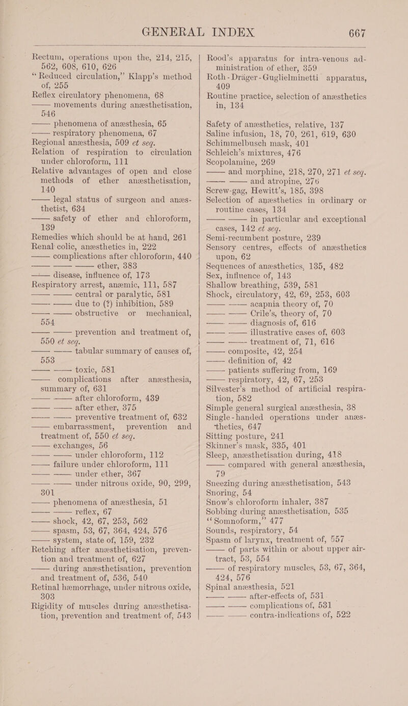 ~ Rectum, operations upon the, 214, 215, 562, 608, 610, 626 “ Reduced circulation,’ Klapp’s method of, 255 Reflex circulatory phenomena, 68 movements during anesthetisation, 546 ——- phenomena of anesthesia, 65 respiratory phenomena, 67 Regional anzesthesia, 509 et seq. Relation of respiration to circulation under chloroform, 111 Relative advantages of open and close methods of ether anesthetisation, 140 legal status of surgeon and anes- thetist, 634 safety of ether and chloroform, 139 Remedies which should be at hand, 261 Renal colic, anesthetics in, 222 complications after chloroform, 440 ether, 383 —— disease, influence of, 173 Respiratory arrest, anemic, 111, 587 central or paralytic, 581 due to (?) inhibition, 589 obstructive or mechanical, 554 prevention and treatment of, 550 et seq. —— —— tabular summary of causes of, 553 a toxic, 581 complications summary of, 631 after chloroform, 439 after ether, 375 - preventive treatment of, 632 embarrassment, prevention and treatment of, 550 ef seq. exchanges, 56 under chloroform, 112 failure under chloroform, 111 - under ether, 367 —— -—— under nitrous oxide, 90, 299, 301 —— phenomena of anesthesia, 51 reflex, 67 shock, 42, 67, 253, 562 spasm, 53, 67, 364, 424, 576 system, state of, 159, 232 Retching after anzesthetisation, preven- tion and treatment of, 627 during anesthetisation, prevention and treatment of, 536, 540 Retinal hemorrhage, under nitrous oxide, 303 Rigidity of muscles during aneesthetisa- tion, prevention and treatment of, 543 after aneesthesia, ministration of ether, 359 Roth - Drager-Guglielminetti apparatus, 409 Routine practice, selection of anesthetics in, 134 Safety of anesthetics, relative, 137 Saline infusion, 18, 70, 261, 619, 630 Schimmelbusch mask, 401 Scopolamine, 269 and morphine, 218, 270, 271 et seq. and atropine, 276 Screw-gag, Hewitt’s, 185, 398 Selection of anesthetics in ordinary or routine cases, 134 in particular and exceptional cases, 142 e¢ seq. Semi-recumbent posture, 239 Sensory centres, effects of anesthetics upon, 62 Sequences of anesthetics, 135, 482 Sex, influence of, 143 Shallow breathing, 539, 581 Shock, circulatory, 42, 69, 253, 603 —-— acapnia theory of, 70 —— —— Crile’s, theory of, 70 ——. —— diagnosis of, 616 illustrative cases of, 603 —— ——- treatment of, 71, 616 composite, 42, 254 —— definition of, 42 patients suffering from, 169 respiratory, 42, 67, 253 Silvester’s method of artificial respira- tion, 582 Simple general surgical anesthesia, 38 Single-handed operations under anes- ‘thetics, 647 Sitting posture, 241 Skinner’s mask, 335, 401 Sleep, anesthetisation during, 418 compared with general anesthesia, 19 Sneezing during anesthetisation, 543 Snoring, 54 Snow’s chloroform inhaler, 387 Sobbing during anesthetisation, 535 ‘¢Somnoform,” 477 Sounds, respiratory, 54 Spasm of larynx, treatment of, 557 of parts within or about upper air- tract, 53, 554 of respiratory muscles, 58, 67, 364, 424, 576 Spinal anesthesia, 521 after-effects of, 531. complications of, 531 contra-indications of, 522