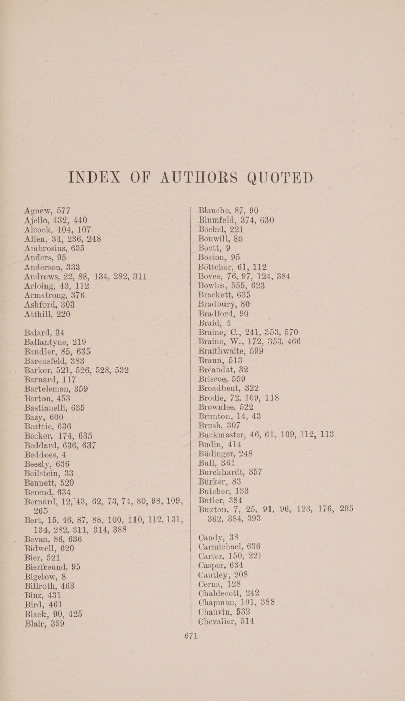 Agnew, 577 Ajello, 432, 440 Alcock, 104, 107 | - Allen, 34, 236, 248 Ambrosius, 635 Anders, 95 Anderson, 333 Andrews, 22, 88, 134, 282, 311 Arloing, 43, 112 Armstrong, 376 Ashford, 308 Atthill, 220 Balard, 34 Ballantyne, 219 Bandler, 85, 635 Barensfeld, 383 Barker, 521, 526, 528, 532 Barnard, 117 Barteleman, 359 Barton, 453 Bastianelli, 635 Bazy, 600 Beattie, 636 Becker, 174, 635 Beddard, 636, 637 Beddoes, 4 Beesly, 636 Beilstein, 33 Bennett, 520 Berend, 634 Bernard, 12,°43, 62, 73, 74, 80, 98, 109, 265 Bert, 15; 46; 87, 88, 400, 110, 112, 131, 134, 282, 311, 314, 388 Bevan, 86, 686 Bidwell, 620 Bier, 521 Bierfreund, 95 Bigelow, 8 Billroth, 463 Binz, 431 Bird, 461 Black, 90, 425 Blair, 359 671 Blanche, 87, 90 Biumfeld, 374, 630 Bockel, 221 Bonwill, 80 Boott, 9 Boston, 95 Bottcher, 61, 112 Bovee, 76, 97, 124, 384 Bowles, 555, 623 Brackett, 635 Bradbury, 80 Bradford, 90 Braid, 4 Braine, C., 241, 353, 570 Braine, W., 172, 353, 466 Braithwaite, 599 Braun, 513 Bréaudat, 32 Briseoe, 559 Broadbent, 322 Brodie, 72, 109, 118 Brownlee, 522 Brunton, 14, 43 Brush, 307 Buckmaster, 46, 61, 109, 112, 113 Budin, 414 Biidinger, 248 Bull, 364. Burckhardt, 357 Biirker, 83 Butcher, 1338 Butler, 384 Buxton, 7, 25, 91, 96, 123, 176, 295 362, 384, 393 Candy, 38 Carmichael, 636 Carter, 150, 221 Casper, 634 Cautley, 208 Cerna, 128 Chaldecott, 242 Chapman, 101, 388 Chauvin, 532 Chevalier, 514
