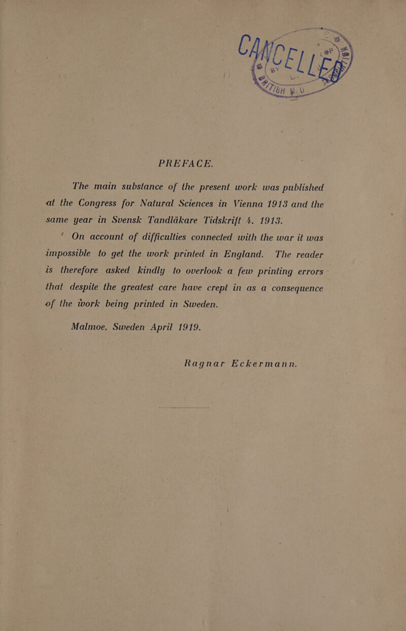 PREFACE. The main substance of the present work was published at the Congress for Natural Sciences in Vienna 1913 and the same year in Svensk Tandldkare Tidskrift 4. 1913. * On account of difficulties connected with the war it was impossible to get the work printed in England. The reader is therefore asked kindly to overlook a few printing errors - that despite the greatest care have crept in as a consequence of the work being printed in Sweden. Malmoe, Sweden April 1919. Ragnar Eckermann.