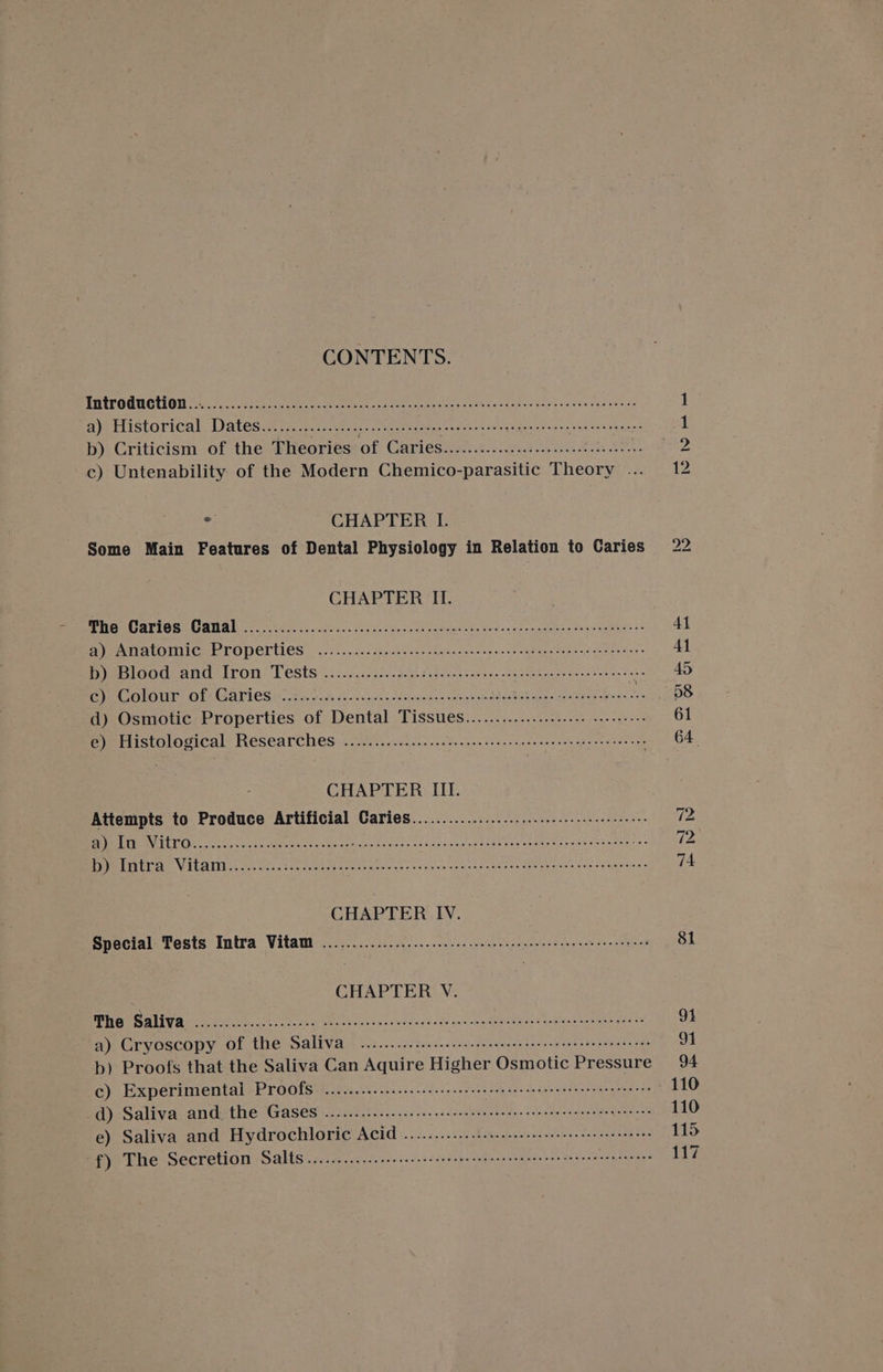 CONTENTS. THETOUUCTION (oc. fo) he cee eee ale rk oc ee eee eee he ce cabes pete takasepa ste a 1 aye tiistori¢al, Dates tac ct)-kers Boe ate Ge seeci wes vig, Von tse Ea core 1 b) Criticism of the Theories of Caries..............:...:.:.:0e eee c) Untenability of the Modern Chemico-parasitic Theory ... 12 : CHAPTER I. Some Main Features of Dental Physiology in Relation to Caries 22 CHAPTER II. ENG URTIGS CATAL ci... wise sa.'it aca j obs ie- Saas pareenae awe owcp madnte robe: la wees. y- At PAT MOMICHETODEIteS |... 5.5 Rp bing-tawenston don con Se age fener aae tas AY LOGOUT ANU LEON, LE eStS 4 5:50 50. gck sa genen anes ea ebeees eten em 40 BC ONOUT: Ole Ga ries urea sage coc sncantaaueetin tee! dS ebed quae peer ee CaaS d) Osmotic Properties of Dental Tissues.................... ses. 61 eye Histological Researches «.20...1.ci2...ecdeecnece nec hsce ees eee ane crete nts 64 CHAPTER III. Attempts to Produce Artificial Caries..........................-.::eeeeee 72 BRIER LTO) ee vu, castes heroes crease cane: id tice Liste Lake'eng crate vas Su siewes een Fe: PPMELTA CET VILACEN a shia tse eek cee vote cass wcuneelsainctentosenmeancios to stentpmtns 74 Special Tests Intra Vitam ........................ NS ALUN AE Pode eT mE Be 81 CHAPTER V. MRO all vice mite ache nog Woe fas voc sloddan des son ioanstRirenegs vapblunpharekoand 94 a) Cryoscopy of the Saliva .....-...s: sss see ceeceeeee see eet eee teen neeees 1 b) Proofs that the Saliva Can Aquire Higher Osmotic Pressure 94 c) Experimental Proofs .............:..:ecceceeereeeteeseentnneeeee nee e cee ees 110 d) Saliva and, the Gases ............... sce cee eee een cence ert tenets ences 110 e) Saliva and Hydrochloric ACiq ............::seeeee cesses eee see tenes 115 f) The Secretion Salts ........0...cccccsetsssceeceteereeneesescnnetensacet ens 117