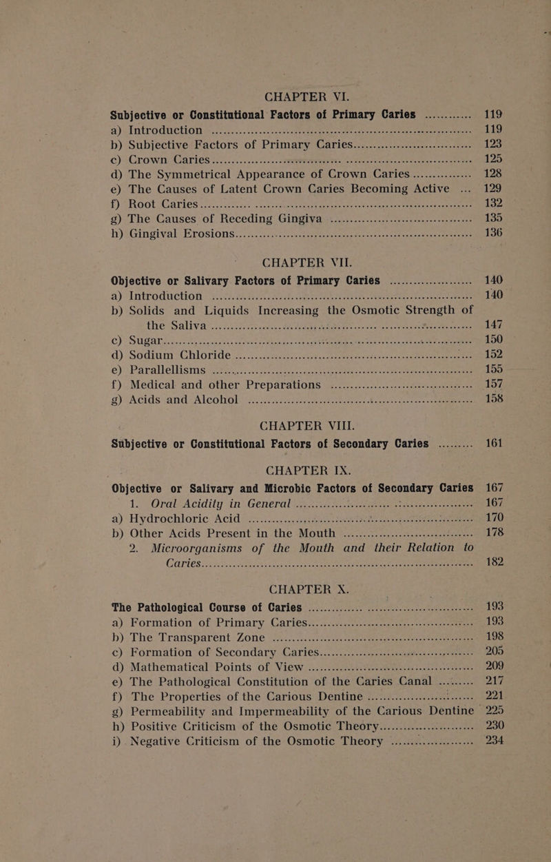 CHAPTER VI. Subjective or Constitutional Factors of Primary Caries ............ 119 a) ~Introdtctions-.. 2... bs.cncak ree es ae ee eee 119 b) Subjective Factors of Primary Caries................0.:.ccesseeees 123 c) Grown Caries 2/0). 0..5..50.; 5 rere oleae ames een ee, senna 125 d) The Symmetrical Appearance of Crown Caries............... 128 e) The Causes of Latent Crown Caries Becoming Active ... 129 £) ROOT uG aries ro a.2 cers cek yo eee tape ame eee Un Teele ener SS eee 132 g) The Causes of Receding Gingiva ES Dee ics cate ee OR eae ee 135 hytGingival -Ecosions..2 yc -esc&lt;2 vw pte es hsaitge eve oe cee ee 136 CHAPTER VII. Objective or Salivary Factors of Primary Caries ..................... 140 ay Introdiactiod : ach eerie ee ee 140 b) Solids and Liquids creastie the Osmotic Strength of thew alivar..s 7 cee ahr ee eee Aree Ney ar, Spee 147 CG) SUB AN fre ee acess ae oe Cae ook i a eee pce fo ing wall oo 150 d): Sodium *Ghloride (2). 5st ee bcsiy hu ee ce ae 152 e) Parallellisms ...... PRS ey Mets COR eC te hs 155 - f).Medical and. other Preparations ‘2.2200... 50... ...21. 2a as os 157 sy Acids:.and: Alcohol): ii cee eateee ee cote cs Wena tes tae ee 158 CHAPTER VIII. Subjective or Constitutional Factors of Secondary Caries ......... 161 CHAPTER IX. Objective or Salivary and Microbic Factors of pecuniary Caries 167 1.) OrelAcidity in General an aa kS. we ge ee ee 167 a) Hydrochloric. Acido. ic...0 eee eee WS gn ee eee 170 b) Other Acids Present in the Mouth 2.0.25... eee 178 2. Microorganisms of the Mouth and their Relation to GOPTOS A Fee ban a ais SO oe 182 CHAPTER X. The Pathological Course of Caries .............. 0.00.0... cee cee ee eee eee eee 193 a) Formation of Primary, Cartess 4.24 vst ceca ge tee 193 b)- The. Transparent. Zone, (i... cau. hos cae eee co pce eet eee ee eee 198 c) Formation of Secondary Cartes:...20 50: ens oegeen seek eet 205 d)&gt;Mathematical?Points of View &lt;...:2:-ccU tie swasen erence da eee 209 e) The Pathological Constitution of the Caries Canal ......... 217 f) The Properties of the Carious Dentine ...................::006 221 g) Permeability and Impermeability of the Carious Dentine 225 h) Positive Criticism of the Osmotic Theory........................ 230