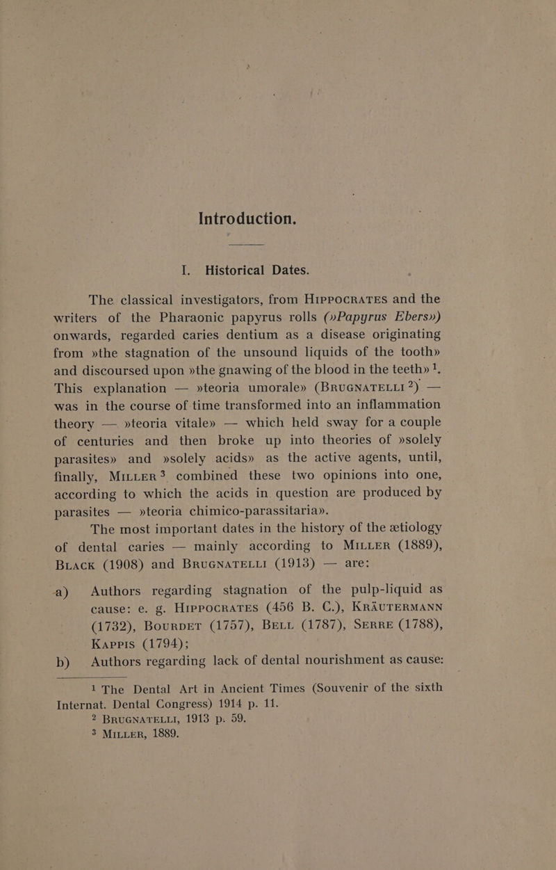 Introduction. I. Historical Dates. The classical investigators, from Hippocrates and the writers of the Pharaonic papyrus rolls (»Papyrus Ebers») onwards, regarded caries dentium as a disease originating from »the stagnation of the unsound liquids of the tooth» and discoursed upon »the gnawing of the blood in the teeth» !. This explanation — »teorla umorale» (BRUGNATELLI 2) was in the course of time transformed into an inflammation theory — »teoria vitale»y — which held sway for a couple of centuries and then broke up into theories of »solely parasites» and »solely acids» as the active agents, until, finally, MILLER &gt; combined these two opinions into one, according to which the acids in question are produced by parasites — »teoria chimico-parassitaria». The most important dates in the history of the etiology of dental caries — mainly according to MILLER (1889), Biack (1908) and BRUGNATELLI (1913) =) abet a) Authors regarding stagnation of the pulp-liquid as cause: e. g. HippocraTEs (456 B. C.), KRAUTERMANN (1732), Bourpet (1757), Beit (1787), SERRE (1788), Kappis (1794); b) Authors regarding lack of dental nourishment as cause: 1 The Dental Art in Ancient Times (Souvenir of the sixth Internat. Dental Congress) 1914 p. 11. 2 BRUGNATELLI, 1913 p: 59. 3 MILLER, 1889.