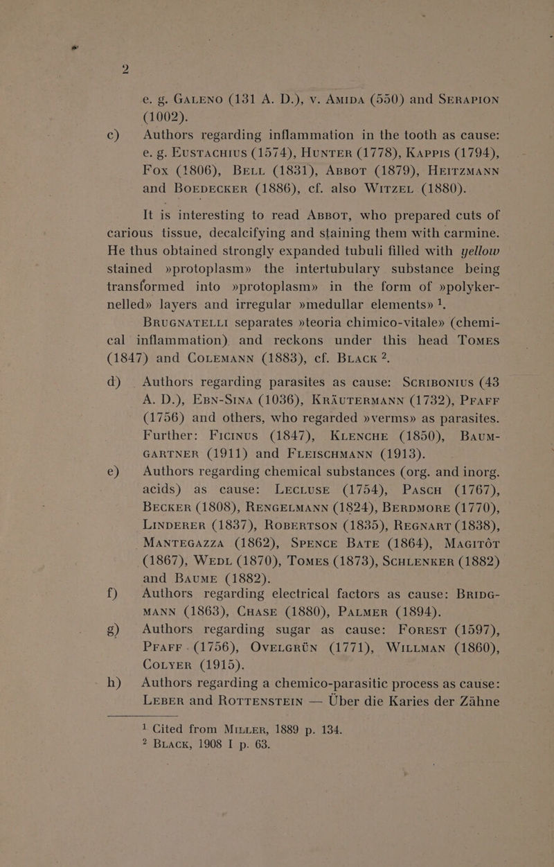 c) e. g. GALENO (131 A. D.), v. Amipa (550) and SERAPION (1002). Authors regarding inflammation in the tooth as cause: e. g. Eusracuius (1574), HUNTER (1778), Kappis (1794), Fox (1806), BELi (1831), ABBotr (1879), HEITZMANN and BoEDECKER (1886), cf. also WiTzEL (1880). It is interesting to read ABBot, who prepared cuts of BRUGNATELLI separates »teoria chimico-vitale» (chemi- d) f) g) h) Authors regarding parasites as cause: SCRIBONIUS (43 A. D.), EBN-S1nA (1036), KRAUTERMANN (1732), PFAFF (1756) and others, who regarded »verms» as parasites. Further: Ficinus (1847), Kiencue (1850), Baum- GARTNER (1911) and FLEISCHMANN (1913). Authors regarding chemical substances (org. and inorg. acids) as cause: LeEcLusE (1754), Pascu (1767), BECKER (1808), RENGELMANN (1824), BERDMORE (1770), LINDERER (1837), ROBERTSON (1835), REGNART (1838), (1867), WeEbDL (1870), Tomes (1873), SCHLENKER (1882) and Baume (1882). | Authors regarding electrical factors as cause: BripG- MANN (1863), CHASE (1880), PALMER (1894). Authors regarding. sugar as cause: Forest (1597), PraFF -(1756), OveLGrtN (1771), WitimMan (1860), CoLyeErR (1915). Authors regarding a chemico-parasitic process as cause: LEBER and RorrEeNstTeEIN — Uber die Karies der Zahne 1 Cited from MILER, 1889 p. 134.