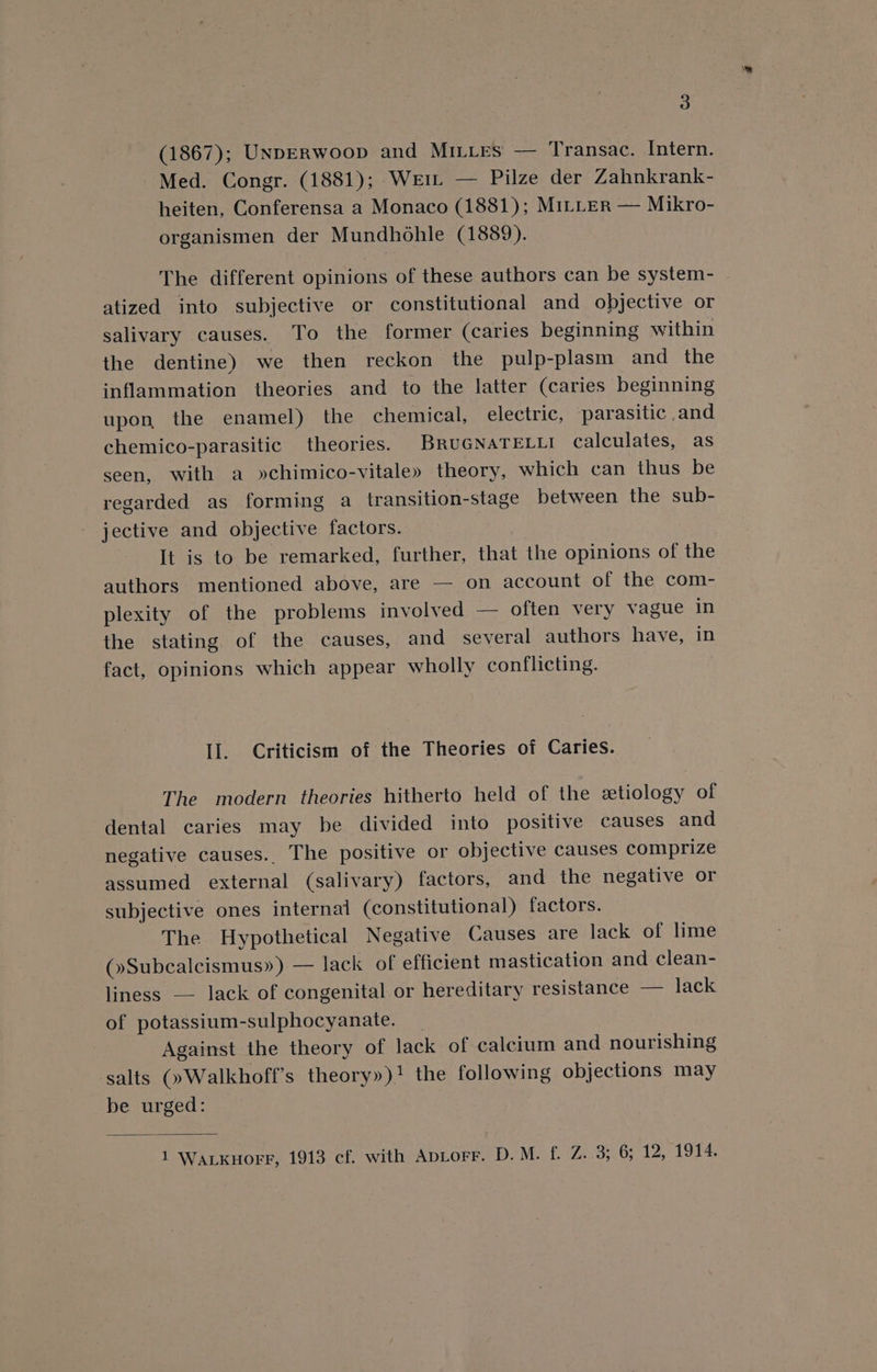 (1867); UNDERWoop and Mires —— Transac. Intern. Med. Congr. (1881); Wei — Pilze der Zahnkrank- heiten, Conferensa a Monaco (1881); MiLLeER — Mikro- organismen der Mundhohle (1889). The different opinions of these authors can be system- atized into subjective or constitutional and objective or salivary causes. To the former (caries beginning within the dentine) we then reckon the pulp-plasm and the inflammation theories and to the latter (caries beginning upon, the enamel) the chemical, electric, ‘parasitic and chemico-parasitic theories. BRUGNATELLI calculates, as seen, with a »chimico-vitale» theory, which can thus be regarded as forming a transition-stage between the sub- jective and objective factors. It is to be remarked, further, that the opinions of the authors mentioned above, are — on account of the com- plexity of the problems involved — often very vague in the stating. of the causes, and several authors have, in fact, opinions which appear wholly conflicting. Il. Criticism of the Theories of Caries. The modern theories hitherto held of the etiology of dental caries may be divided into positive causes and negative causes. The positive or objective causes comprize assumed external (salivary) factors, and the negative or subjective ones internal (constitutional) factors. The Hypothetical Negative Causes are lack of lime (»Subcalcismus») — lack of efficient mastication and clean- liness — lack of congenital or hereditary resistance — lack of potassium-sulphocyanate. _ Against the theory of lack of calcium and nourishing salts (»Walkhoff’s theory»)! the following objections may be urged: 1 Wackuorr, 1913 cf. with Aptorr. D.M. f. Z. 3; 6; 12, 1914.