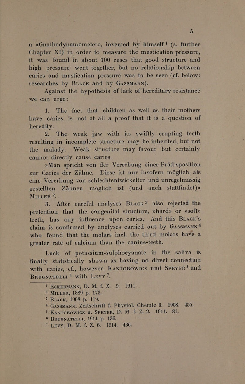 a »Gnathodynamometer», invented by himself! (s. further Chapter XI) in. order to measure the mastication pressure, it was found in about 100 cases that good structure and high pressure went together, but no relationship between caries and mastication pressure was to be seen (cf. below: researches by Buack and by GASSMANN). Against the hypothesis of lack of hereditary resistance we can urge: 1. The fact that children as well as their mothers have caries is not at all a proof that it is a question of heredity. 2. The weak jaw with its swiftly erupting teeth resulting in incomplete structure may be inherited, but not the malady. Weak structure may favour but certainly cannot directly cause caries. : »Man spricht von der Vererbung einer Pradisposition zur Caries der Zahne. Diese ist nur insofern moglich, als eine Vererbung von schlechtentwickelten und unregelmassig gestellten Zahnen médglich ist (und auch stattfindet)» MILLER ?. 3. After careful analyses BuLack? also rejected the pretention that the congenital structure, »hard» or »soft» teeth, has any influence upon caries. And this BLAck’s claim is confirmed by analyses carried out by GassMaNnn* who found that the molars incl. the third molars have a greater rate of calcium than the canine-teeth. Lack of potassium-sulphocyanate in the saliva is finally statistically shown as having no direct connection with caries, cf., however, KANTOROWICz und SPEYER® and BRUGNATELLI © with Levy 7. 1 ECKERMANN, D. M. f. Z. 9. 1911. 2 MILLER, 1889 p. 173. 3 Buiack, 1908 p. 119. 4 GassMANN, Zeitschrift f. Physiol. Chemie 6. 1908. 455. 5 KANTOROWICZ u. SPEYER, D. M. f. Z. 2. 1914. 81. 6 BRUGNATELLI, 1914 p. 136. 7- Levy, D. M. f. Z. 6. 1914. 436.