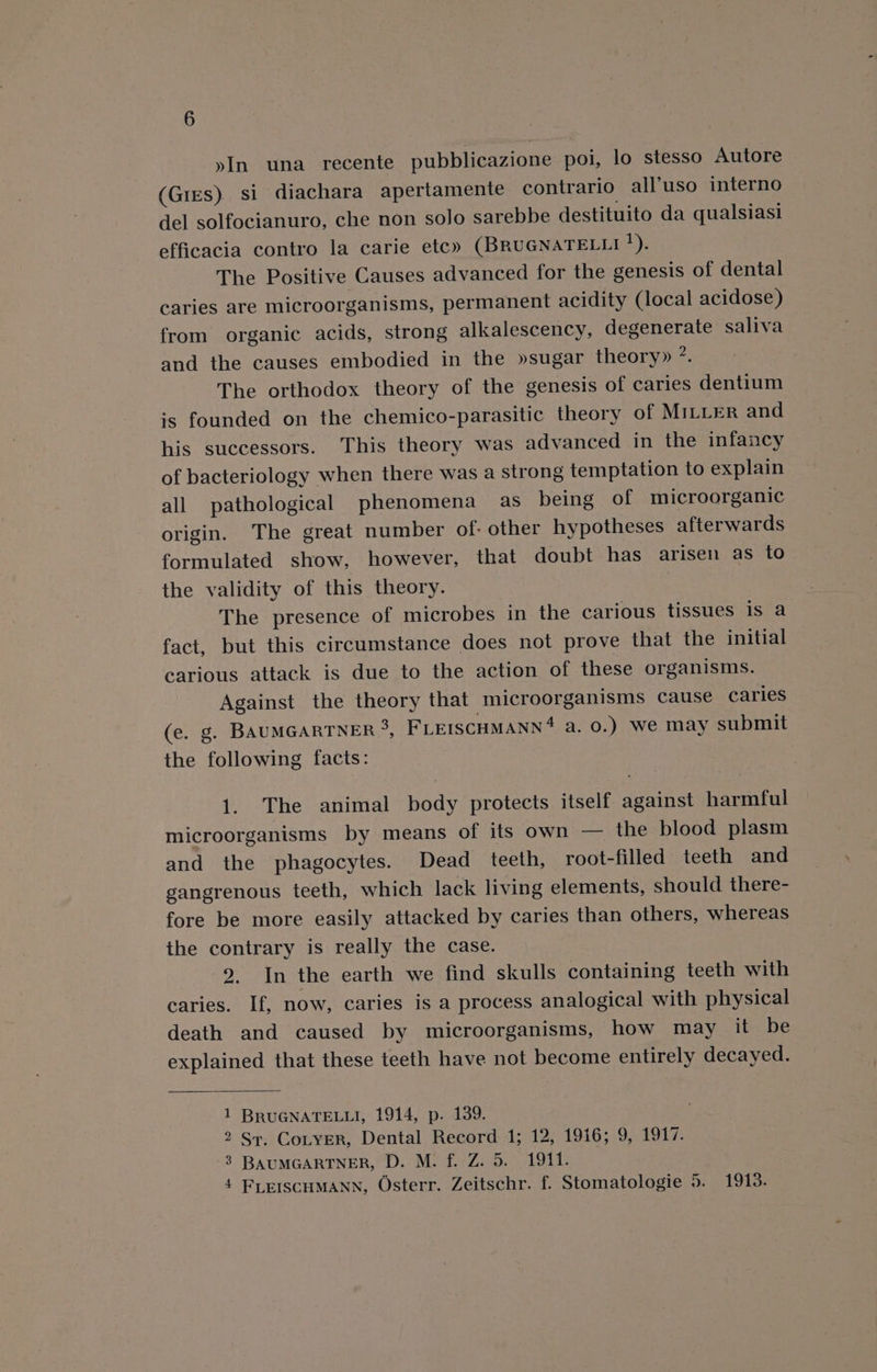 yIn una recente pubblicazione poi, lo stesso Autore (Gres) si diachara apertamente contrario all’uso interno del solfocianuro, che non solo sarebbe destituito da qualsiasi efficacia contro la carie etc» (BRUGNATELLI ’). The Positive Causes advanced for the genesis of dental caries are microorganisms, permanent acidity (local acidose) from organic acids, strong alkalescency, degenerate saliva and the causes embodied in the »sugar theory» ?. The orthodox theory of the genesis of caries dentium is founded on the chemico-parasitic theory of MILLER and his successors. This theory was advanced in the infancy of bacteriology when there was a strong temptation to explain all pathological phenomena as being of microorganic origin. The great number of- other hypotheses afterwards formulated show, however, that doubt has arisen as to the validity of this theory. The presence of microbes in the carious tissues 1s a fact, but this circumstance does not prove that the initial carious attack is due to the action of these organisms. Against the theory that microorganisms cause caries (e. g. BAUMGARTNER °, FLEISCHMANN‘ a. 0.) We may submit the following facts: 1. The animal body protects itself against harmful microorganisms by means of its own — the blood plasm and the phagocytes. Dead teeth, root-filled teeth and gangrenous teeth, which lack living elements, should there- fore be more easily attacked by caries than others, whereas the contrary is really the case. 2. In the earth we find skulls containing teeth with caries. If, now, caries is a process analogical with physical death and caused by microorganisms, how may it be explained that these teeth have not become entirely decayed. 1 BRUGNATELLI, 1914, p. 139. 2 Sr, CoLyER, Dental Record 1; 12, 1916; 9, 1917. 3 BAUMGARTNER, D. M. f. Z. 5. 1911.
