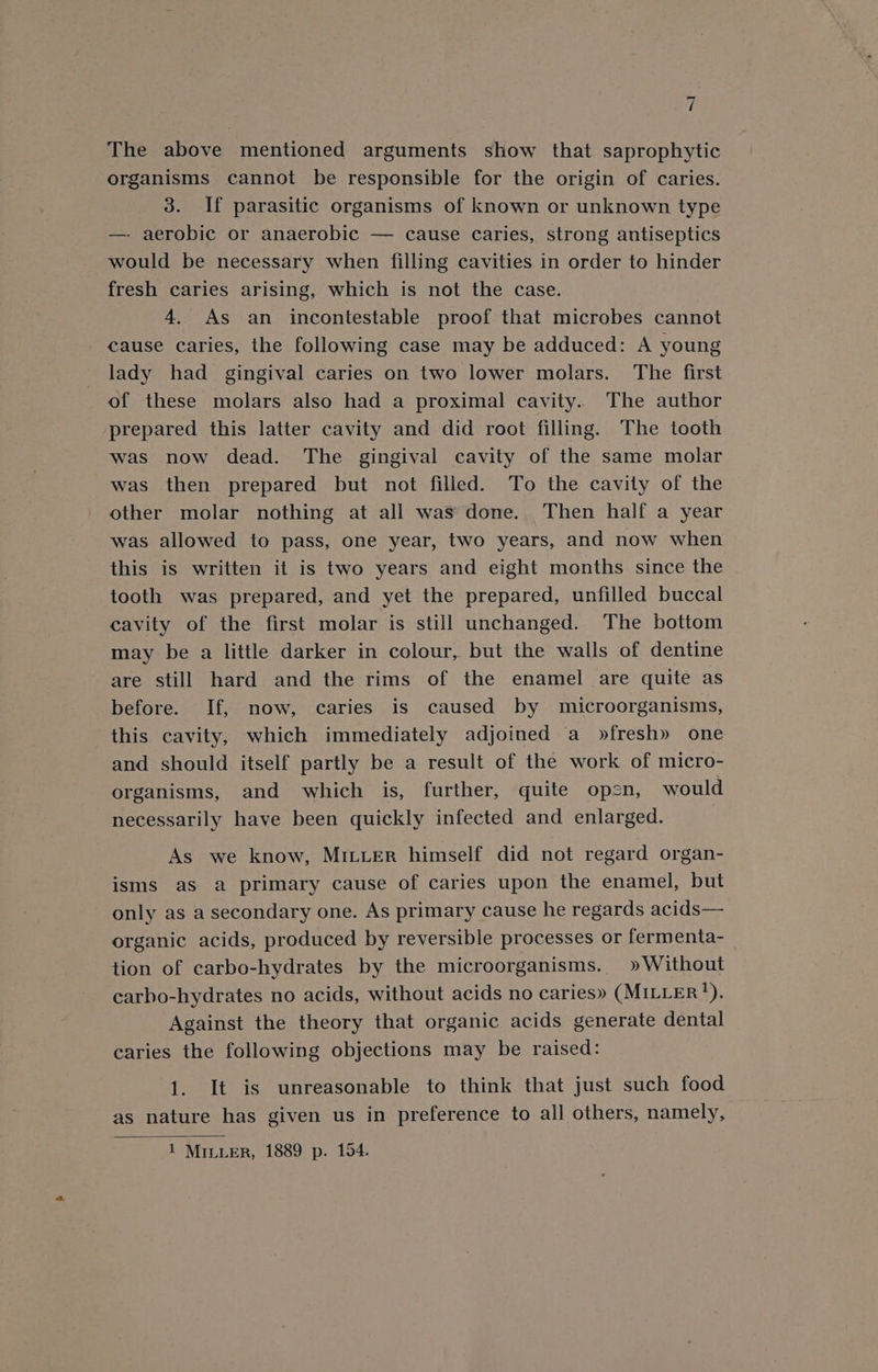 The above mentioned arguments show that saprophytic organisms cannot be responsible for the origin of caries. 3. If parasitic organisms of known or unknown type — aerobic or anaerobic — cause caries, strong antiseptics would be necessary when filling cavities in order to hinder fresh caries arising, which is not the case. 4. As an incontestable proof that microbes cannot cause caries, the following case may be adduced: A young lady had_ gingival caries on two lower molars. The first of these molars also had a proximal cavity. The author prepared this latter cavity and did root filling. The tooth was now dead. The gingival cavity of the same molar was then prepared but not filled. To the cavity of the other molar nothing at all was done. Then half a year was allowed to pass, one year, two years, and now when this is written it is two years and eight months since the tooth was prepared, and yet the prepared, unfilled buccal cavity of the first molar is still unchanged. The bottom may be a little darker in colour, but the walls of dentine are still hard and the rims of the enamel are quite as before. If, now, caries is caused by microorganisms, this cavity, which immediately adjoined a »fresh» one and should itself partly be a result of the work of micro- organisms, and which is, further, quite open, would necessarily have been quickly infected and enlarged. } As we know, MILLER himself did not regard organ- isms as a primary cause of caries upon the enamel, but only as a secondary one. As primary cause he regards acids— organic acids, produced by reversible processes or fermenta- tion of carbo-hydrates by the microorganisms. » Without carho-hydrates no acids, without acids no caries» (MILLER). Against the theory that organic acids generate dental caries the following objections may be raised: 1. It is unreasonable to think that just such food as nature has given us in preference to all others, namely,