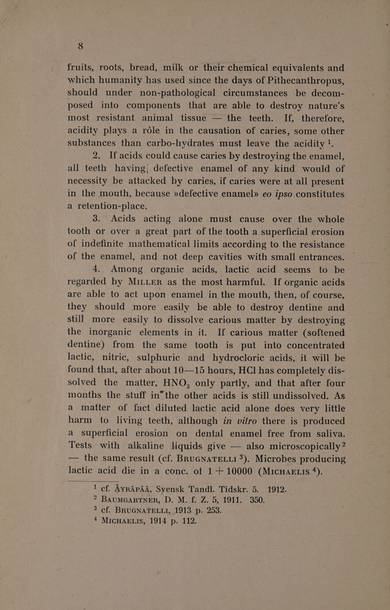 fruits, roots, bread, milk or their chemical equivalents and which humanity has used since the days of Pithecanthropus, should under non-pathological circumstances be decom- posed into components that are able to destroy nature’s most resistant animal tissue — the teeth. If, therefore, acidity plays a role in the causation of caries, some other substances than carbo-hvdrates must leave the acidity !. 2. If acids could cause caries by destroying the enamel, all teeth having; defective enamel of any kind would of necessity be attacked. by caries, if caries were at all present in the mouth, because »defective enamel» eo ipso constitutes a retention-place. 3. Acids acting alone must cause over the whole tooth or over a great part of the tooth a superficial erosion of indefinite mathematical limits according to the resistance of the enamel, and not deep cavities with small entrances. 4,. Among organic acids, lactic acid seems to be regarded by MILLER as the most harmful. If organic acids are able to act upon enamel in the mouth, then, of course, they should more easily be able to destroy dentine and still more easily to dissolve carious matter by destroying the inorganic elements in it. If carious matter (softened ; dentine) from the same tooth is put into concentrated lactic, nitric, sulphuric and hydrocloric acids, it will be found that, after about 10—15 hours, HCl has completely dis- solved the matter, HNO, only partly, and that after four months the stuff in“the other acids is still undissolved. As a matter of fact diluted lactic acid alone does very little harm to living teeth, although in vitro there is produced a superficial erosion on dental enamel free from saliva. Tests with alkaline liquids give — also microscopically? — the same result (cf. BRuGNATELLI 3). Microbes producing lactic acid die in a conc. of 1+ 10000 (MicHAE is *). cf. AyrRAPAA, Svensk Tandl. Tidskr. 5. 1912. BAUMGARTNER, D. M. f. Z. 5, 1911. 350. MICHAELIS, 1914 p. 112. =~ Ww No =