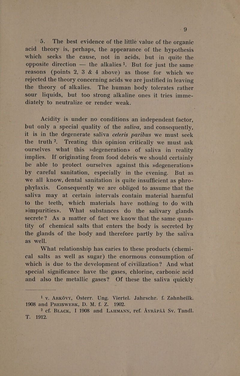 5. ‘The best evidence of the little value of the organic acid theory is, perhaps, the appearance of the hypothesis which seeks the cause, not in acids, but in quite the opposite direction — the alkalies!. But for just the same reasons (points 2, 3 &amp; 4 above) as those for which we rejected the theory concerning acids we are justified in leaving the theory of alkalies. The human body tolerates rather sour liquids, but too strong alkaline ones it tries imme- diately to neutralize or render weak. Acidity is under no conditions an independent factor, but only a special quality of the saliva, and consequently, it is in the degenerate saliva ceferis paribus we must seek the truth?. Treating this opinion critically we must ask ourselves what this »degeneration» of saliva in reality implies. If originating from food debris we should certainly be able to protect ourselves against this »degeneration» by careful sanitation, especially in the evening. But as we all know, dental sanitation is quite insufficient as phro- phylaxis. Consequently we are obliged to assume that the saliva may at certain intervals contain material harmful to the teeth, which materials have nothing to do with »impurities». What substances do the salivary glands secrete? As a matter of fact we know that the same quan- tity of chemical salts that enters the body is secreted by the glands of the body and therefore partly by the saliva as well. : What relationship has caries to these products (chemi- cal salts as well as sugar) the enormous consumption of which is due to the development of civilization? And what special significance have the gases, chlorine, carbonic acid and also the metallic gases? Of these the saliva quickly — 1 y, ArKOvy, Osterr. Ung. Viertel. Jahrschr. f. Zahnheilk. 1908 and PREISWERK, D. M. f. Z. 1902. 2 cf. BLack, I 1908 and LAuHMANN, ref. AyrRAPAA Sv. Tandl. T. 1912.