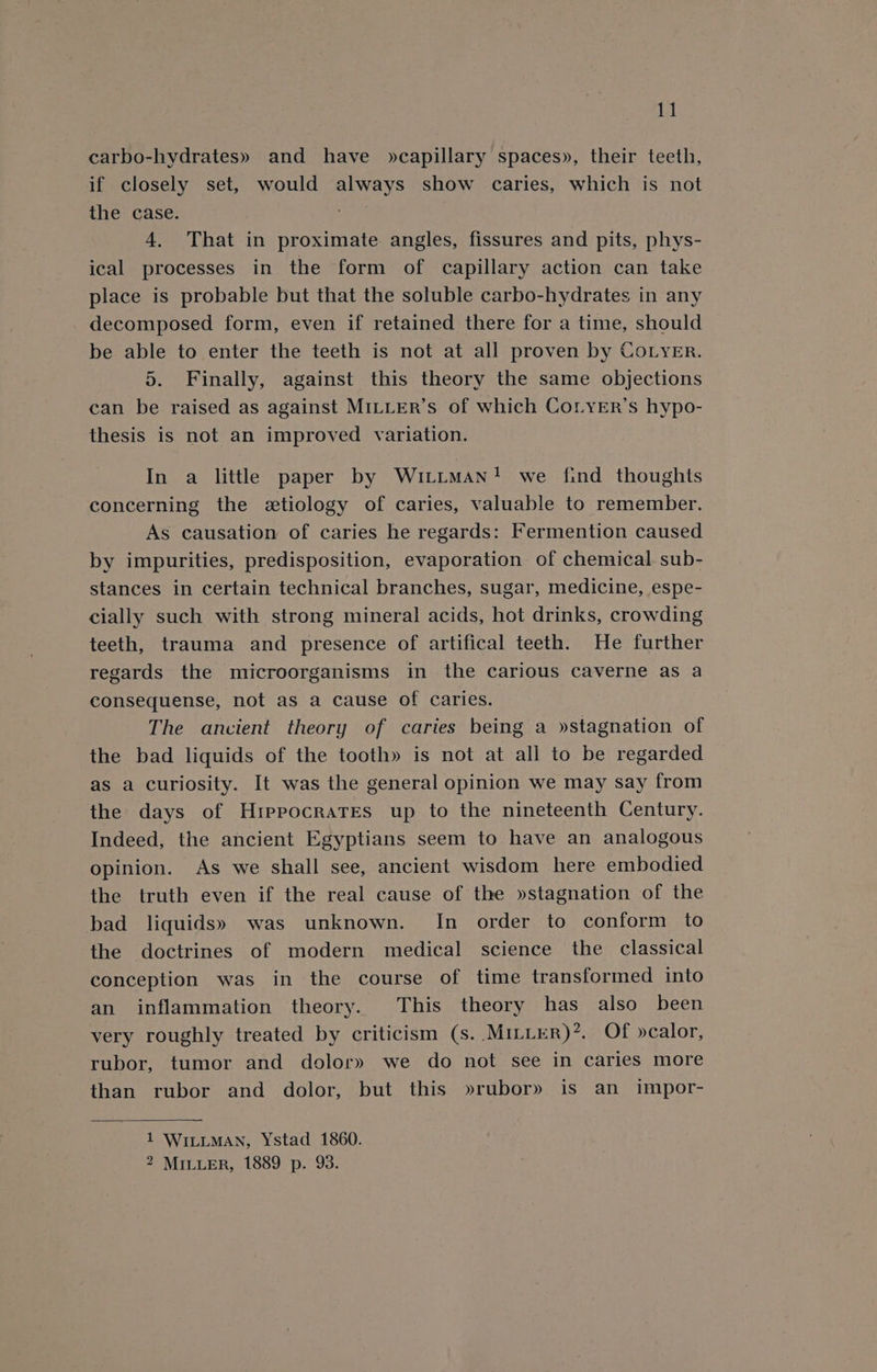 iy carbo-hydrates» and have »capillary spaces», their teeth, if closely set, would always show caries, which is not the case. ! 4. That in proximate angles, fissures and pits, phys- ical processes in the form of capillary action can take place is probable but that the soluble carbo-hydrates in any decomposed form, even if retained there for a time, should be able to enter the teeth is not at all proven by CoLyer. 5. Finally, against this theory the same objections can be raised as against MILLER’s of which CoLyEr’s hypo- thesis is not an improved variation. In a little paper by Wittman! we find thoughts concerning the etiology of caries, valuable to remember. As causation of caries he regards: Fermention caused by impurities, predisposition, evaporation of chemical. sub- stances in certain technical branches, sugar, medicine, espe- cially such with strong mineral acids, hot drinks, crowding teeth, trauma and presence of artifical teeth. He further regards the microorganisms in the carious caverne as a consequense, not as a cause of caries. : The ancient theory of caries being a »stagnation of the bad liquids of the tooth» is not at all to be regarded as a curiosity. It was the general opinion we may say from the days of HrepocraTes up to the nineteenth Century. Indeed, the ancient Egyptians seem to have an analogous opinion. As we shall see, ancient wisdom here embodied the truth even if the real cause of the »stagnation of the bad liquids» was unknown. In order to conform to the doctrines of modern medical science the classical conception was in the course of time transformed into an inflammation theory. This theory has also been very roughly treated by criticism (s.. Miter)’. Of »calor, rubor, tumor and dolor» we do not see in caries more than rubor and dolor, but this »rubor» is an impor- 1 WILLMAN, Ystad 1860. 2 MILLER, 1889 p. 93.