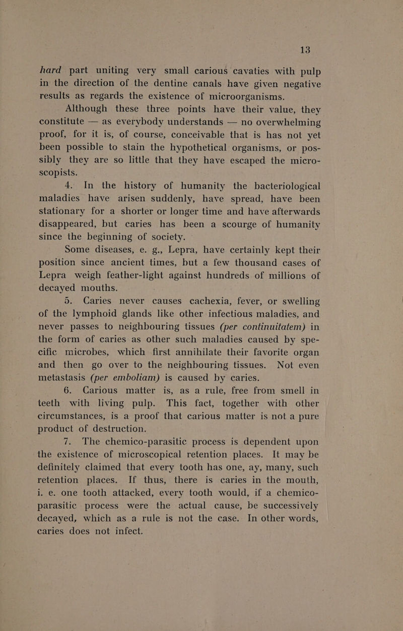 hard part uniting very small carious cavaties with pulp in the direction of the dentine canals have given negative results as regards the existence of microorganisms. Although these three points have their value, they constitute — as everybody understands — no overwhelming proof, for it is, of course, conceivable that is has not yet been possible to stain the hypothetical organisms, or pos- sibly they are so little that they have escaped the micro- scopists. | 4. In the history of humanity the bacteriological maladies have arisen suddenly, have spread, have been stationary for a shorter or longer time and have afterwards disappeared, but caries has been a scourge of humanity since the beginning of society. Some diseases, e. g., Lepra, have certainly kept their position since ancient times, but a few thousand cases of Lepra weigh feather-light against hundreds of millions of decayed mouths. 5. Caries never causes cachexia, fever, or swelling of the lymphoid glands like other infectious maladies, and never passes to neighbouring tissues (per continuitatem) in the form of caries as other such maladies caused by spe- cific microbes, which first annihilate their favorite organ and then go over to the neighbouring tissues. Not even metastasis (per emboliam) is caused by caries. 6. Carious matter is, as a rule, free from smell in teeth with living pulp. This fact, together with other circumstances, is a proof that carious matter is not a pure product of destruction. | 7. The chemico-parasitic process is dependent upon the existence of microscopical retention places. It may be definitely claimed that every tooth has one, ay, many, such retention places. If thus, there is caries in the mouth, i..e. one tooth attacked, every tooth would, if a chemico- parasitic process were the actual cause, be successively decayed, which as a rule is not the case. In other words, caries does not infect.