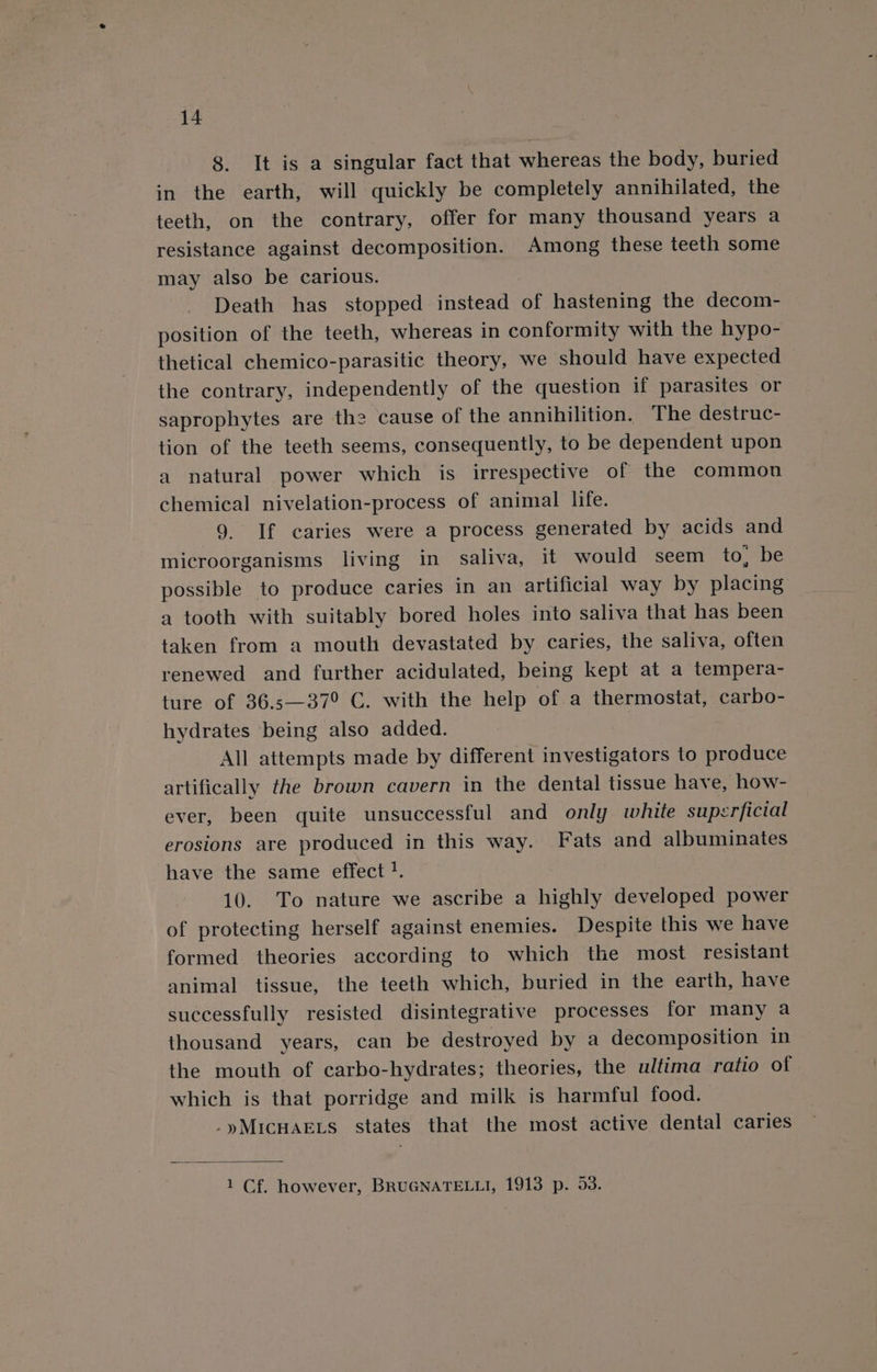 8. It is a singular fact that whereas the body, buried in the earth, will quickly be completely annihilated, the teeth, on the contrary, offer for many thousand years a resistance against decomposition. Among these teeth some may also be carious. Death has stopped instead of hastening the decom- position of the teeth, whereas in conformity with the hypo- thetical chemico-parasitic theory, we should have expected the contrary, independently of the question if parasites or saprophytes are the cause of the annihilition. The destruc- tion of the teeth seems, consequently, to be dependent upon a natural power which is irrespective of the common chemical nivelation-process of animal life. 9. If caries were a process generated by acids and microorganisms living in saliva, it would seem to De possible to produce caries in an artificial way by placing a tooth with suitably bored holes into saliva that has been taken from a mouth devastated by caries, the saliva, often renewed and further acidulated, being kept at a tempera- ture of 36.s—37° C. with the help of a thermostat, carbo- hydrates being also added. All attempts made by different investigators to produce artifically the brown cavern in the dental tissue have, how- ever, been quite unsuccessful and only white superficial erosions are produced in this way. Fats and albuminates have the same effect ?. | 10. To nature we ascribe a highly developed power of protecting herself against enemies. Despite this we have formed theories according to which the most resistant animal tissue, the teeth which, buried in the earth, have successfully resisted disintegrative processes for many a thousand years, can be destroyed by a decomposition in the mouth of carbo-hydrates; theories, the ultima ratio of which is that porridge and milk is harmful food. .yMIcHAELS states that the most active dental caries 1 Cf. however, BRUGNATELLI, 1913 p. 53.