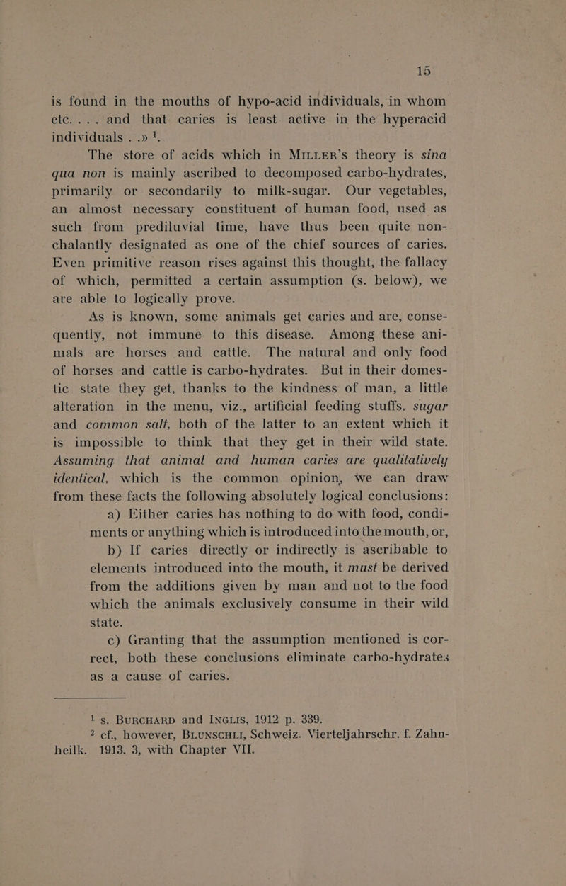 is found in the mouths of hypo-acid individuals, in whom etc.... and that caries is least active in the hyperacid individuals . .» ?. The store of acids which in MILLER’s theory is sina qua non is mainly ascribed to decomposed carbo-hydrates, primarily or secondarily to milk-sugar. Our vegetables, an almost necessary constituent of human food, used_as such from prediluvial time, have thus been quite non- chalantly designated as one of the chief sources of caries. Even primitive reason rises against this thought, the fallacy of which, permitted a certain assumption (s. below), we are able to logically prove. As is known, some animals get caries and are, conse- quently, not immune to this disease. Among these ani- mals are horses and cattle. The natural and only food | of horses and cattle is carbo-hydrates. But in their domes- tic state they get, thanks to the kindness of man, a little alteration in the menu, viz., artificial feeding stuffs, sugar and common salt, both of the latter to an extent which it is impossible to think that they get in their wild state. Assuming that animal and human caries are qualitatively identical, which is the common opinion, we can draw from these facts the following absolutely logical conclusions: a) Either caries has nothing to do with food, condi- ments or anything which is introduced into the mouth, or, b) If caries directly or indirectly is ascribable to elements introduced into the mouth, it must be derived from the additions given by man and not to the food which the animals exclusively consume in their wild state. c) Granting that the assumption mentioned is cor- rect, both these conclusions eliminate carbo-hydrates as a cause of caries. 1s, BuRCHARD and INnGLIs, 1912 p. 339. 2 cf., however, BLUNSCHLI, Schweiz. Vierteljahrschr. f. Zahn- heilk. 1913. 3, with Chapter VII.