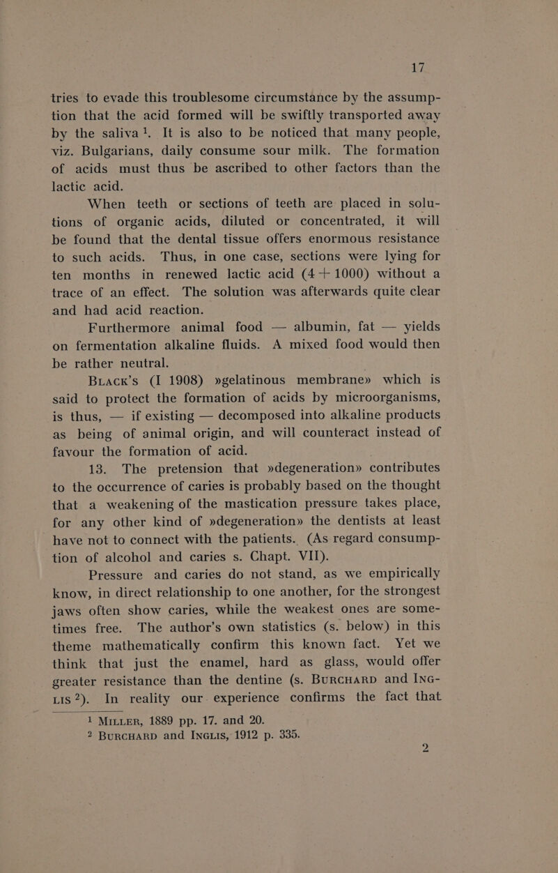 tries to evade this troublesome circumstance by the assump- tion that the acid formed will be swiftly transported away by the saliva!. It is also to be noticed that many people, viz. Bulgarians, daily consume sour milk. The formation of acids must thus be ascribed to other factors than the lactic acid. When teeth or sections of teeth are placed in solu- tions of organic acids, diluted or concentrated, it will be found that the dental tissue offers enormous resistance to such acids. Thus, in one case, sections were lying for ten months in renewed lactic acid (4+ 1000) without a trace of an effect. The solution was afterwards quite clear and had acid reaction. Furthermore animal food — albumin, fat — yields on fermentation alkaline fluids. A mixed food would then be rather neutral. Biack’s (I 1908) »gelatinous membrane» which is said to protect the formation of acids by microorganisms, is thus, — if existing — decomposed into alkaline products as being of animal origin, and will counteract instead of favour the formation of acid. 13. The pretension that »degeneration» contributes to the occurrence of caries is probably based on the thought that a weakening of the mastication pressure takes place, for any other kind of »degeneration» the dentists at least have not to connect with the patients. (As regard consump- tion of alcohol and caries s. Chapt. VII). Pressure and caries do not stand, as we empirically know, in direct relationship to one another, for the strongest jaws often show caries, while the weakest ones are some- times free. The author’s own statistics (s. below) in this theme mathematically confirm this known fact. Yet we think that just the enamel, hard as_ glass, would offer greater resistance than the dentine (s. Burcuarp and Inc- Lis 2). In reality our. experience confirms the fact that 1 MILLER, 1889 pp. 17. and 20. 2 BurcHARD and Ina.is, 1912 p. 335.