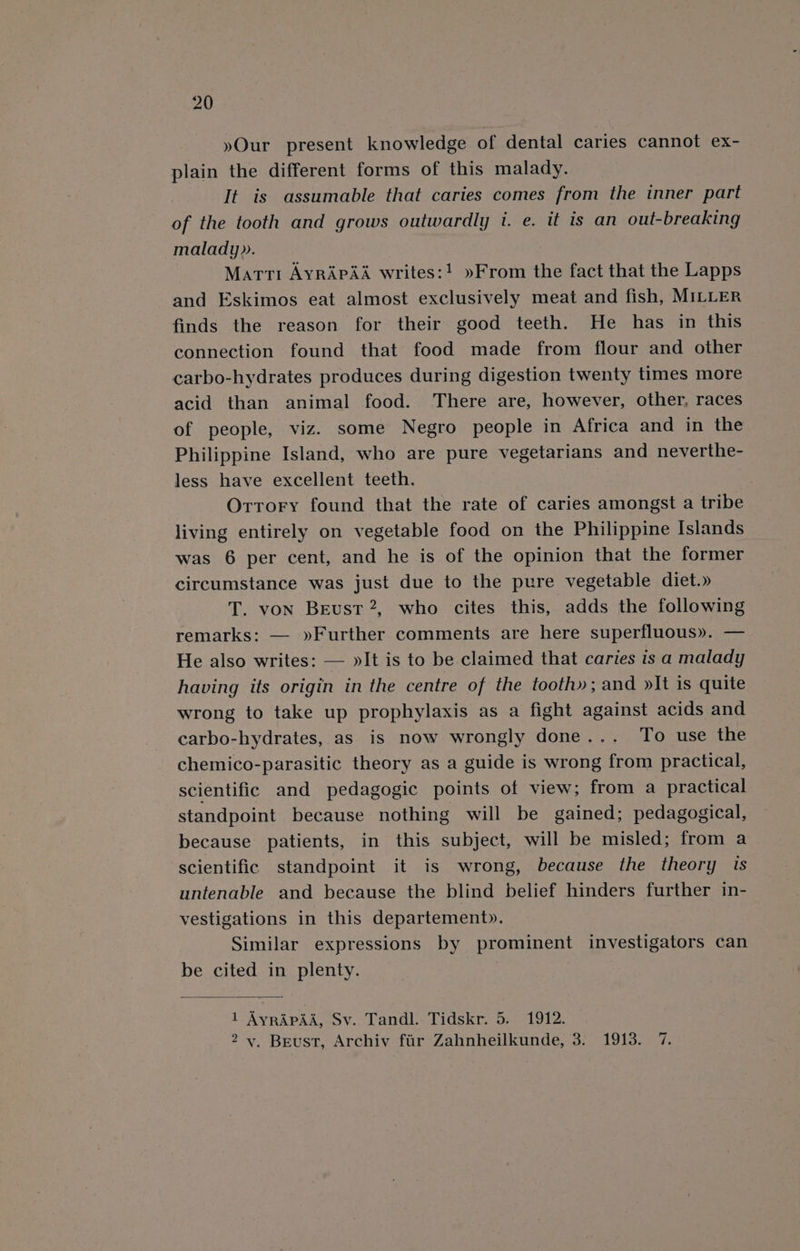 »Our present knowledge of dental caries cannot ex- plain the different forms of this malady. It is assumable that caries comes from the inner part of the tooth and grows outwardly 1. e. it is an out-breaking malady». Matti AyrApA&amp; writes:! »From the fact that the Lapps and Eskimos eat almost exclusively meat and fish, MILLER finds the reason for their good teeth. He has in this connection found that food made from flour and other carbo-hydrates produces during digestion twenty times more acid than animal food. There are, however, other, races of people, viz. some Negro people in Africa and in the Philippine Island, who are pure vegetarians and neverthe- less have excellent teeth. Orrory found that the rate of caries amongst a tribe living entirely on vegetable food on the Philippine Islands was 6 per cent, and he is of the opinion that the former circumstance was just due to the pure vegetable diet.» T. von Beust?2, who cites this, adds the following remarks: — »Further comments are here superfluous». — He also writes: — »It is to be claimed that caries is a malady having its origin in the centre of the tooth»; and »It is quite wrong to take up prophylaxis as a fight against acids and carbo-hydrates, as is now wrongly done... To use the chemico-parasitic theory as a guide is wrong from practical, scientific and pedagogic points of view; from a practical standpoint because nothing will be gained; pedagogical, because patients, in this subject, will be misled; from a scientific standpoint it is wrong, because the theory is untenable and because the blind belief hinders further in- vestigations in this departement». Similar expressions by prominent investigators can be cited in plenty. 3 1 AyrApaa, Sv. Tandl. Tidskr. 5. 1912. 2 v. Beust, Archiv fir Zahnheilkunde, 3. 1913. 7.