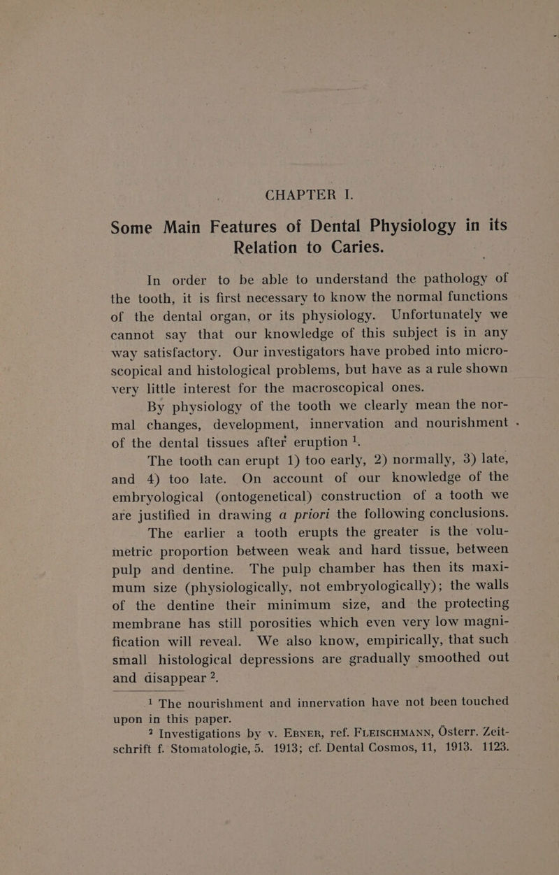 CHAPTER I. Some Main Features of Dental Physiology in its Relation to Caries. In order to be able to understand the pathology of the tooth, it is first necessary to know the normal functions of the dental organ, or its physiology. Unfortunately we cannot say that our knowledge of this subject is in any way satisfactory. Our investigators have probed into micro- scopical and histological problems, but have as a rule shown very little interest for the macroscopical ones. By physiology of the tooth we clearly mean the nor- mal changes, development, innervation and nourishment - of the dental tissues after eruption |. The tooth can erupt 1) too early, 2) normally, 3) late, and 4) too late. On account of our knowledge of the embryological (ontogenetical) construction of a tooth we are justified in drawing a priori the following conclusions. The earlier a tooth erupts the greater is the volu- metric proportion between weak and hard tissue, between pulp and dentine. The pulp chamber has then its maxi- mum size (physiologically, not embryologically); the walls of the dentine their minimum size, and the protecting membrane has still porosities which even very low magni- fication will reveal. We also know, empirically, that such small histological depressions are gradually smoothed out and disappear ?. | 1 The nourishment and innervation have not been touched upon in this paper. 2 Investigations by v. EBNER, ref. FLEISCHMANN, Osterr. Zeit-