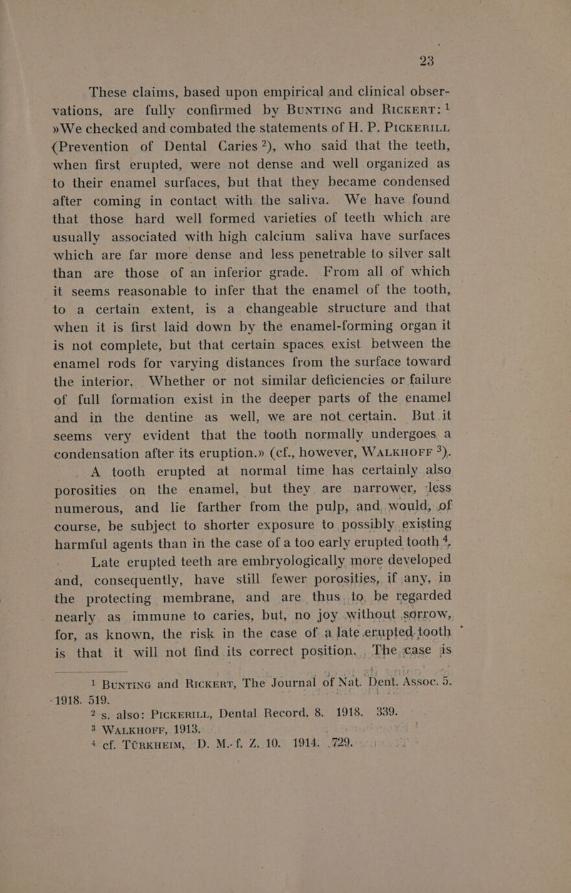 These claims, based upon empirical and clinical obser- vations, are fully confirmed by Buntine and Rickert; ! » We checked and combated the statements of H. P, PickKERILL (Prevention of Dental Caries”), who. said that the teeth, when first erupted, were not dense and well organized as to their enamel surfaces, but that they became condensed after coming in contact with the saliva. We have found that those hard well formed varieties of teeth which are usually associated with high calcium saliva have surfaces which are far more dense and less penetrable to silver salt than are those of an inferior grade. From all of which it seems reasonable to infer that the enamel of the tooth, to a certain extent, is a changeable structure and that when it is first laid down by the enamel-forming organ it is not complete, but that certain spaces, exist between the enamel rods for varying distances from the surface toward the interior, Whether or not similar deficiencies or failure of full formation exist in the deeper parts of the enamel and in the dentine as well, we are not certain. But it seems very evident that the tooth normally undergoes a condensation after its eruption.» (cf., however, WALKHOFF °). A tooth erupted at normal time has certainly also porosities on the enamel, but they are narrower, less ‘numerous, and lie farther from the pulp, and, would, .of course, be subject to shorter exposure to possibly,.existing harmful agents than in the case of a too early erupted tooth 4 | Late erupted teeth are embryologically more developed and, consequently, have still fewer porosities, if any, in the protecting membrane, and are thus. to, be regarded nearly. as immune to caries, but, no Joy without sorrow,, for, as known, the risk in the case of.a late erupted, tooth * is that it will not find its correct position, , The case ss 1 Buntinc and Rickert, The Journal of Nat. Dent. Assoc. 5. »1918. 519. . seer ne 2s also: PicKERILL, Dental Record, 8. 1918. 339. 3 WALKHOFF, 1913, | Goan ae 4 cf. TORKHEIM,. D. M.-f, Z,.10. 1914. .729.-:0 5