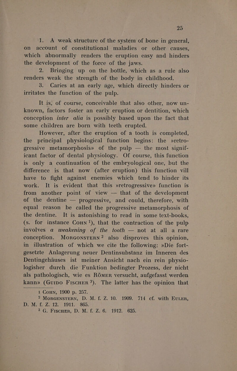 1. &lt;A weak structure of the system of bone in general, on account of constitutional maladies or other causes, which abnormally renders the eruption easy and hinders the development of the force of the jaws. 2. Bringing up on the bottle, which as a rule also renders weak the strength of the body in childhood. 3. Caries at an early age, which directly hinders or irritates the function of the pulp. It is, of course, conceivable that also other, now un- known, factors foster an early eruption or dentition, which conception infer alia is possibly based upon the fact that some children are born with teeth erupted. However, after the eruption of a tooth is completed, the principal physiological function begins: the »retro- gressive metamorphosis» of the pulp — the most signif- icant factor of dental physiology. Of course, this function is only a continuation of the embryological one, but the difference is that now (after eruption) this function vill have to fight against enemies which tend to hinder its work. It is evident that this »retrogressive» function is from another point of view — that of the development of the dentine — progressive, and could, therefore, with equal reason be called the progressive metamorphosis of the dentine. It is astonishing to read in some text-books, (s. for instance Conn !), that the contraction of the pulp involves a weakening of the tooth — not at all a rare conception. MORGONSTERN? also disproves this opinion, in illustration of which we cite the following: »Die fort- gesetzte Anlagerung neuer Dentinsubstanz im Inneren des Dentingehauses ist meiner Ansicht nach ein rein physio- logisher durch die Funktion bedingter Prozess, der nicht als pathologisch, wie es ROMER versucht, aufgefasst werden kann» (GuiIpo FiscHER*). The latter has the opinion that 1 Conn, 1900 p. 257. 2 MORGENSTERN, D. M. f. Z. 10. 1909. 714 cf. with Ever, Dove fe 7 etl. 1911-865. 3G. Fiscuer, D. M. f. Z..6. 1912: 625.