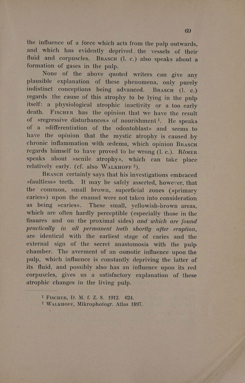 the influence of a force which acts from the pulp outwards, and which has evidently deprived the vessels of their fluid and corpuscles. Brascu (1. c.) also speaks about a formation of gases in the pulp. None of the above quoted writers can give any plausible explanation of these phenomena, only purely indistinct conceptions being advanced. Brascu (Ler) regards the cause of this atrophy to be lying in the pulp itself: a physiological atrophic inactivity or a too early death. FiscHer has the opinion that we have the result of »regressive disturbances» of nourishment}. He speaks of a »differentiation of the odontoblast» and seems to have the opinion that the mystic atrophy is caused by chronic inflammation with oedema, which opinion Brascu regards himself to have proved to be wrong (1. c.). ROMER speaks about »senile atrophy», which can take place relatively early. (cf. also WALKHOFF 2), Brascu certainly says that his investigations embraced »faultless» teeth. It may be safely asserted, however, that the common, small brown, superficial zones (»primary caries») upon the enamel were not taken into consideration as being »caries». These small, yellowish-brown areas, which are often hardly perceptible (especially those in the fissures and on the proximal sides) and which are found practically in all permanent teeth shortly after eruption, are identical with the earliest stage of caries and the external sign of the secret anastomosis with the pulp chamber. The averment of an osmotic influence upon the pulp, which influence is constantly depriving the latter of its fluid, and possibly also has an influence upon its red corpuscles, gives us a_ satisfactory explanation of these atrophic changes in the living pulp. 1 FiscHER, D. M. f. Z. 8. 1912. 624. 2 WALKHOFF, Mikrophotogr. Atlas 1897.