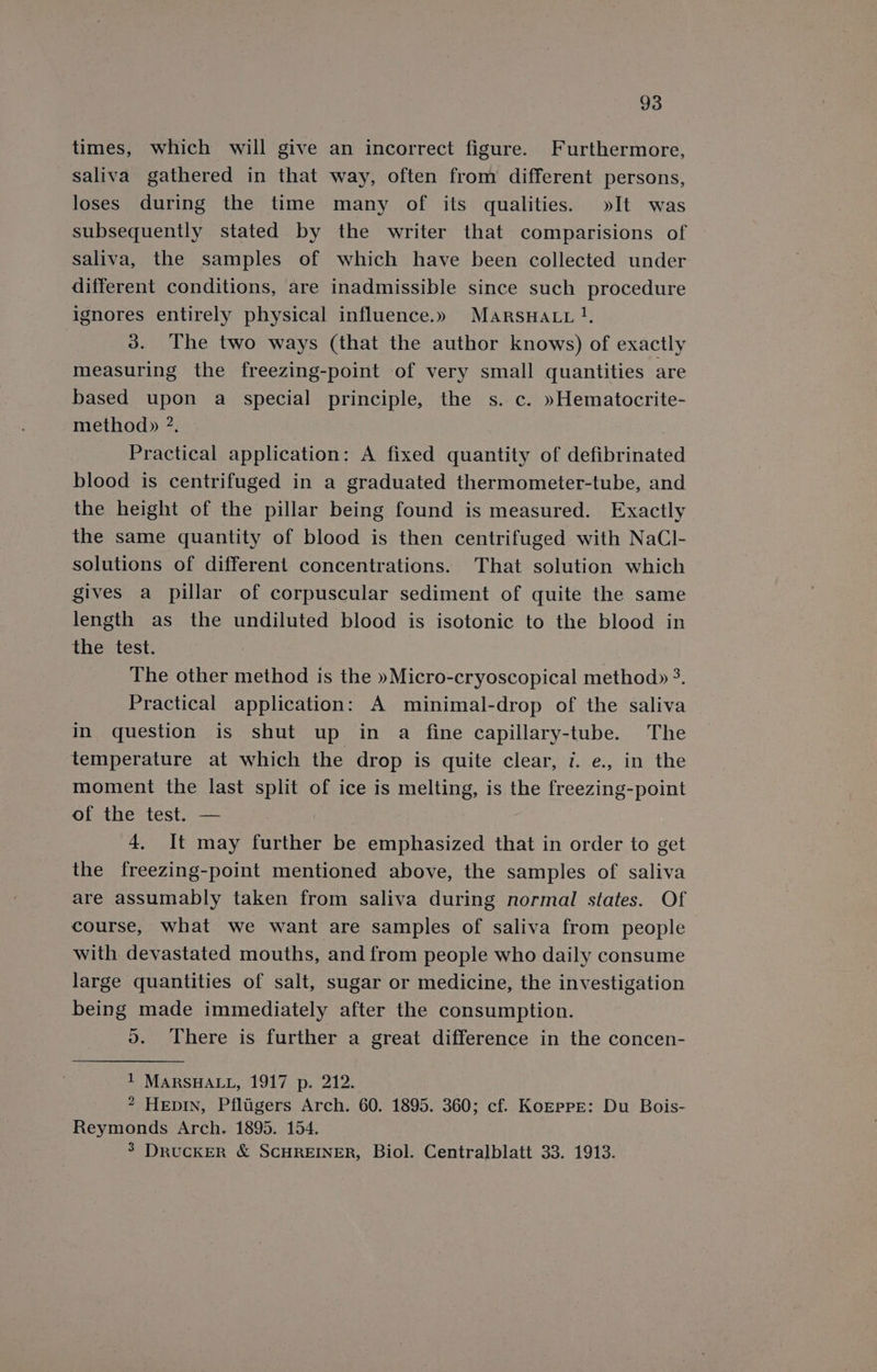 times, which will give an incorrect figure. Furthermore, saliva gathered in that way, often from different persons, loses during the time many of its qualities. »It was subsequently stated by the writer that comparisions of saliva, the samples of which have been collected under different conditions, are inadmissible since such procedure ignores entirely physical influence.» MarsHatu }, 3. The two ways (that the author knows) of exactly measuring the freezing-point of very small quantities are based upon a special principle, the s. c. »Hematocrite- method» ?. Practical application: A fixed quantity of defibrinated blood is centrifuged in a graduated thermometer-tube, and the height of the pillar being found is measured. Exactly the same quantity of blood is then centrifuged with NaCl- solutions of different concentrations. That solution which gives a pillar of corpuscular sediment of quite the same length as the undiluted blood is isotonic to the blood in the test. The other method is the »Micro-cryoscopical method» 3. Practical application: A minimal-drop of the saliva in question is shut up in a fine capillary-tube. The temperature at which the drop is quite clear, 7. e., in the moment the last split of ice is melting, is the freezing-point of the test. — 4, It may further be emphasized that in order to get the freezing-point mentioned above, the samples of saliva are assumably taken from saliva during normal states. Of course, what we want are samples of saliva from people with devastated mouths, and from people who daily consume large quantities of salt, sugar or medicine, the investigation being made immediately after the consumption. oO. There is further a great difference in the concen- 1 MARSHALL, 1917 p. 212. 2 HEpIN, Pfltigers Arch. 60. 1895. 360; cf. KozEpPE: Du Bois- Reymonds Arch. 1895. 154. 3 DRUCKER &amp; SCHREINER, Biol. Centralblatt 33. 1913.