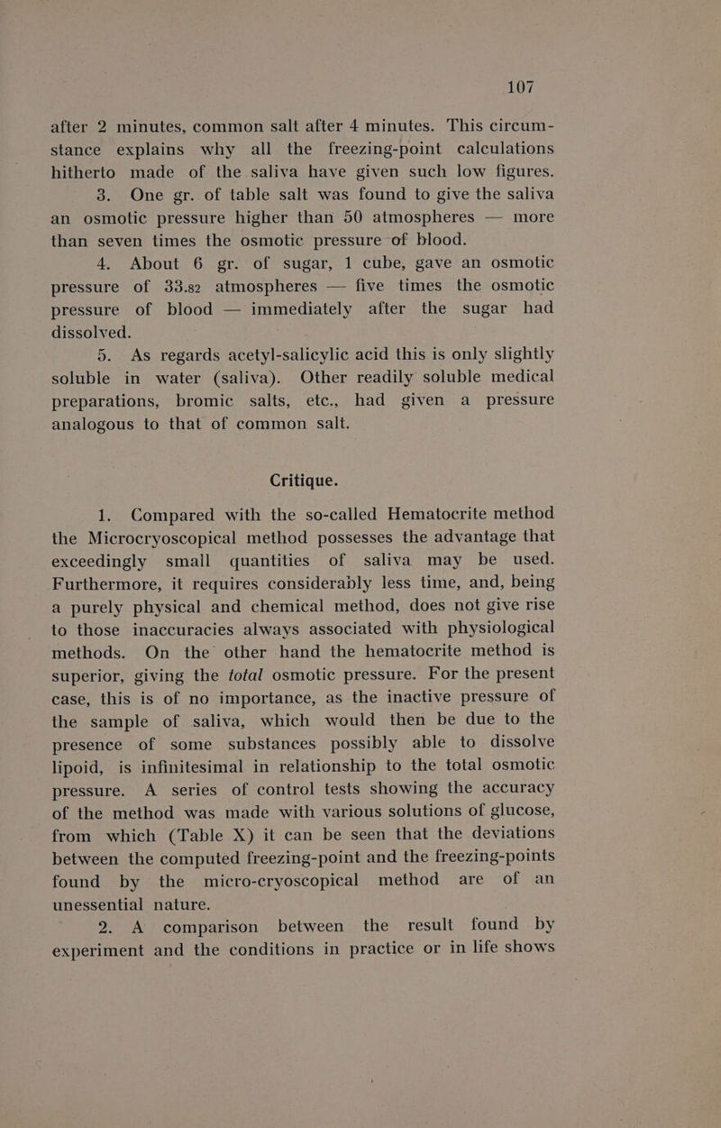 after 2 minutes, common salt after 4 minutes. This circum- stance explains why all the freezing-point calculations hitherto made of the saliva have given such low figures. 3. One gr. of table salt was found to give the saliva an osmotic pressure higher than 50 atmospheres — more than seven times the osmotic pressure of blood. 4. About 6 gr. of sugar, 1 cube, gave an osmotic pressure of 33.82 atmospheres — five times the osmotic pressure of blood — immediately after the sugar had dissolved. 5. As regards acetyl-salicylic acid this is only slightly soluble in water (saliva). Other readily soluble medical preparations, bromic salts, etc., had given a_ pressure analogous to that of common salt. Critique. 1. Compared with the so-called Hematocrite method the Microcryoscopical method possesses the advantage that exceedingly small quantities of saliva may be used. Furthermore, it requires considerably less time, and, being a purely physical and chemical method, does not give rise to those inaccuracies always associated with physiological © methods. On the other hand the hematocrite method is superior, giving the fotal osmotic pressure. For the present case, this is of no importance, as the inactive pressure of the sample of saliva, which would then be due to the presence of some substances possibly able to dissolve lipoid, is infinitesimal in relationship to the total osmotic pressure. A series of control tests showing the accuracy of the method was made with various solutions of glucose, from which (Table X) it can be seen that the deviations between the computed freezing-point and the freezing-points found by the micro-cryoscopical method are of an unessential nature. : 2. A comparison between the result found by experiment and the conditions in practice or in life shows