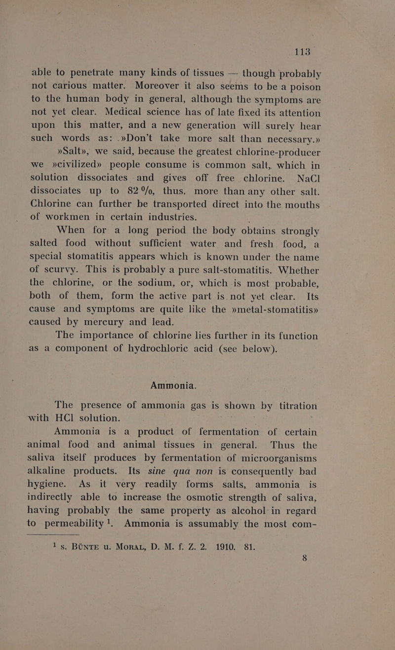 ats able to penetrate many kinds of tissues — Hotel probably not carious matter. Moreover it also seems to be a poison to the human body in general, although the symptoms are not yet clear. Medical science has of late fixed its attention upon this matter, and a new generation will surely hear such words as: .»Don’t take more salt than necessary.» »Salt», we said, because the greatest chlorine-producer we »civilized» people consume is common salt, which in solution dissociates and gives off free chlorine. NaCl dissociates up to 82/o, thus, more than any other salt. Chlorine can further be transported direct into the mouths of workmen in certain industries. When for a long period the body obtains strongly salted food without sufficient water and fresh food, a special stomatitis appears which is known under the name of scurvy. This is probably a pure salt-stomatitis. Whether the chlorine, or the sodium, or, which is most probable, both of them, form the active part is. not yet clear. Its cause and symptoms are quite like the »metal-stomatitis» caused by mercury and lead. The importance of chlorine lies further in its function as a component of hydrochloric acid (see below). Ammonia. The presence of ammonia gas is shown by titration with HCl solution. : Ammonia is a product of fermentation of certain animal food and animal tissues in general. Thus the saliva itself produces by fermentation of microorganisms alkaline products. Its sine qua non is consequently bad hygiene. As it very readily forms salts, ammonia is indirectly able to increase the osmotic strength of saliva, having probably the same property as alcohol in regard to permeability 1. Ammonia is assumably the most com-