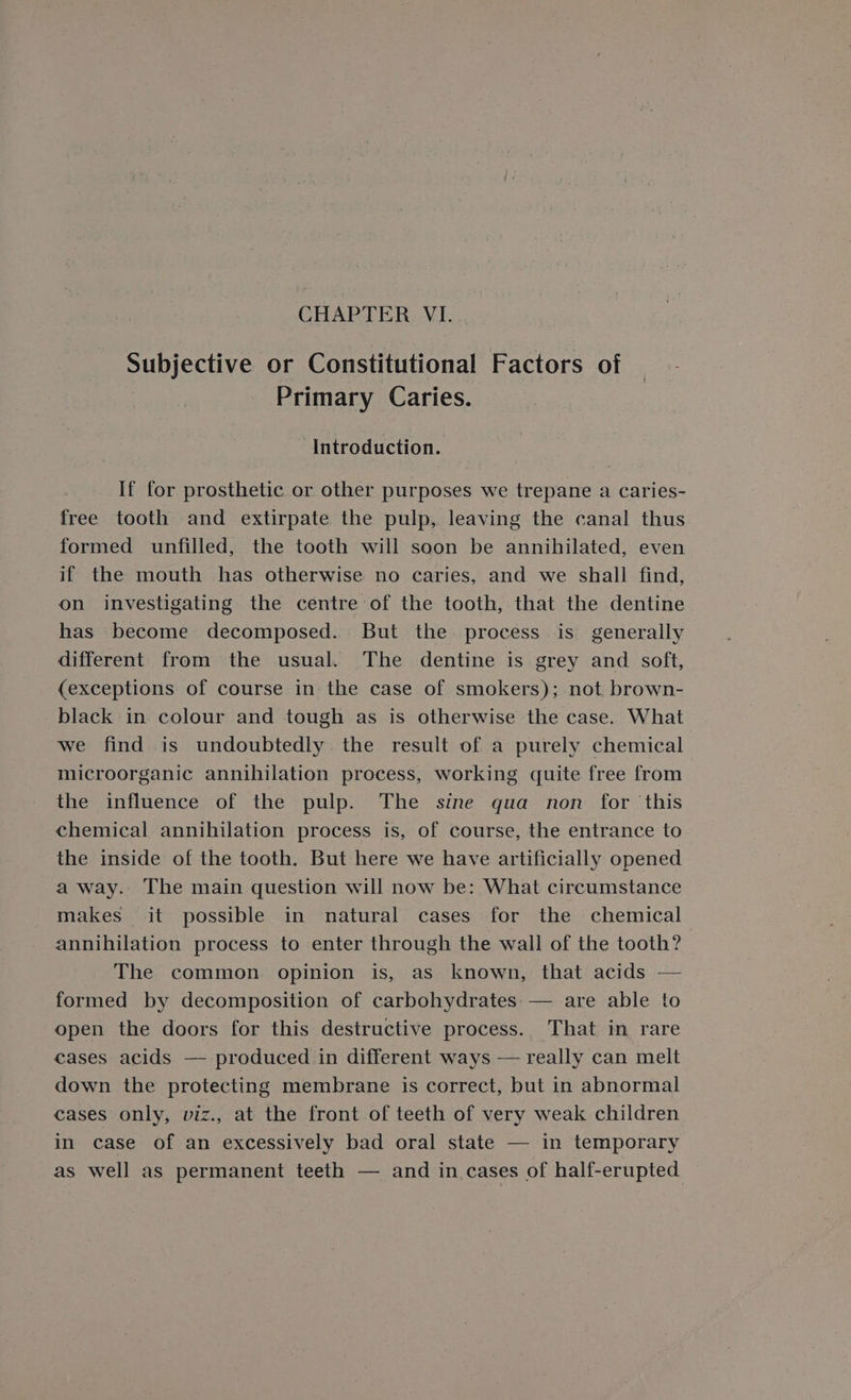 Subjective or Constitutional Factors of Primary Caries. Introduction. If for prosthetic or other purposes we trepane a caries- free tooth and extirpate the pulp, leaving the canal thus formed unfilled, the tooth will soon be annihilated, even if the mouth has otherwise no caries, and we shall find, on investigating the centre of the tooth, that the dentine has become decomposed. But the process is generally different from the usual. The dentine is grey and soft, (exceptions of course in the case of smokers); not brown- black in colour and tough as is otherwise the case. What we find is undoubtedly the result of a purely chemical microorganic annihilation process, working quite free from the influence of the pulp. The sine qua non for this chemical annihilation process is, of course, the entrance to the inside of the tooth. But here we have artificially opened a way. The main question will now be: What circumstance makes it possible in natural cases for the chemical annihilation process to enter through the wall of the tooth? The common. opinion is, as known, that acids — formed by decomposition of carbohydrates: — are able to open the doors for this destructive process. That in rare cases acids — produced in different ways — really can melt down the protecting membrane is correct, but in abnormal cases only, viz., at the front of teeth of very weak children in case of an excessively bad oral state — in temporary as well as permanent teeth — and in cases of half-erupted