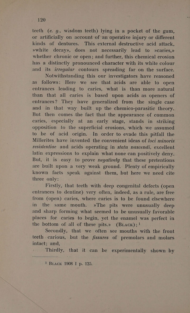 teeth (e. g., wisdom teeth) lying in a pocket of the gum, or artificially on account of an operative injury or different kinds of dentures. This external destructive acid attack, »white decay», does not necessarily lead to »caries,» whether chronic or open; and further, this chemical erosion has a distinctly pronounced character with its white colour and its irregular contours spreading far on the surface. Notwithstanding this our investigators have reasoned as follows: Here we see that acids are able to open entrances leading to caries, what is than more natural than that all caries is based upon acids as openers of entrances? They have generalized from the single case and in that way built up the chemico-parasitic theory. But then comes.the fact that the appearance of common caries, especially at an early stage, stands in striking opposition to the superficial erosions, which we assumed to be of acid origin. In order to evade this pitfall the Millerites have invented the convenient ideas of loci minoris resistentiae and acids operating in statu nascendi, excellent latin expressions to explain what none can positively deny. But, it is easy to prove negatively that these pretentions are built upon a very weak ground. Plenty of empirically known facts speak against them, but here we need cite three only: Firstly, that teeth with deep congenital defects (open entrances to dentine) very often, indeed, as a rule, are free from (open) caries,. where caries is to be found elsewhere in the same mouth. »The pits were unusually deep and sharp forming what seemed to be unusually favorable places for caries to begin, yet the enamel was perfect in the bottom of ail of these pits.» (Buiack);! Secondly, that we often see mouths with the front teeth carious, but the fissures of premolars and molars intact; and, Thirdly, that it can be experimentally shown by 1 Biack 1908 I p. 125.