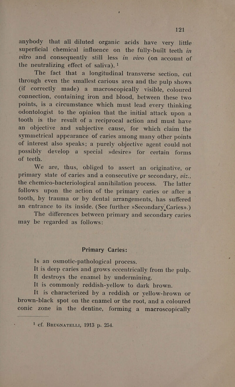 anybody that all diluted organic acids have very little superficial chemical influence on the fully-built teeth in vitro and consequently still less in vivo (on account of the neutralizing effect of saliva). ! The fact that a longitudinal transverse section, cut through even the smallest carious area and the pulp shows Cif correctly made) a macroscopically visible, coloured connection, containing iron and blood, between these two points, is a circumstance which must lead every thinking odontologist to the opinion that the initial attack upon a tooth is the result of a reciprocal action and must have an objective and subjective cause, for which claim the Symmetrical appearance of caries among many other points of interest also speaks; a purely objective agent could not possibly develop a special »desire» for certain forms of teeth. We are, thus, obliged to assert an originative, or primary state of caries and a consecutive pr secondary, viz., the chemico-bacteriological annihilation process. The latter follows upon the action of the primary caries or after a tooth, by trauma or by dental arrangements, has suffered an entrance to its inside. (See further »Secondary,Caries».) The differences between primary and secondary caries may be regarded as follows: Primary Caries: Is an osmotic-pathological process. It is deep caries and grows eccentrically from the pulp. It destroys the enamel by undermining. It is commonly reddish-yellow to dark brown. It is characterized by a reddish or yellow-brown or brown-black spot on the enamel or the root, and a coloured conic zone in the dentine, forming a macroscopically 1 cf. BRUGNATELLI, 1913 p: 254.