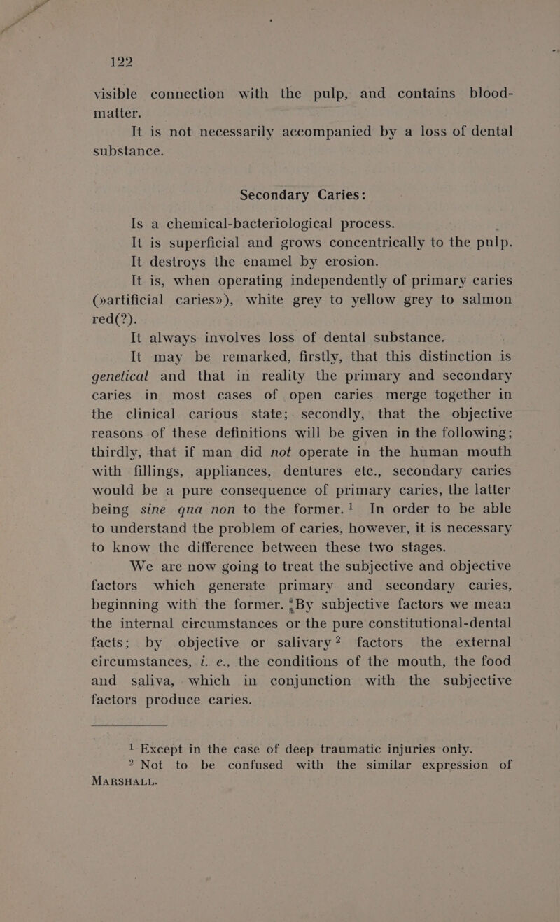 visible connection with the pulp, and contains blood- matter. It is not necessarily accompanied by a loss of dental substance. Secondary Caries: Is a chemical-bacteriological process. It is superficial and grows concentrically to the pulp. It destroys the enamel by erosion. It is, when operating independently of primary caries (artificial caries»), white grey to yellow grey to salmon red(?). It always involves loss of dental substance. It may be remarked, firstly, that this distinction is genetical and that in reality the primary and secondary caries in most cases of open caries. merge together in the clinical carious state;. secondly, that the objective reasons of these definitions will be given in the following; thirdly, that if man did not operate in the human mouth with fillings, appliances, dentures etc., secondary caries would be a pure consequence of primary caries, the latter being sine qua non to the former.! In order to be able to understand the problem of caries, however, it is necessary to know the difference between these two stages. We are now going to treat the subjective and objective factors which generate primary and _ secondary caries, beginning with the former. {By subjective factors we mean the internal circumstances or the pure constitutional-dental facts; by objective or salivary? factors the external circumstances, v. e., the conditions of the mouth, the food and saliva, which in conjunction with the subjective factors produce caries. 1 Except in the case of deep traumatic injuries only. 2 Not to be confused with the similar expression of MARSHALL.