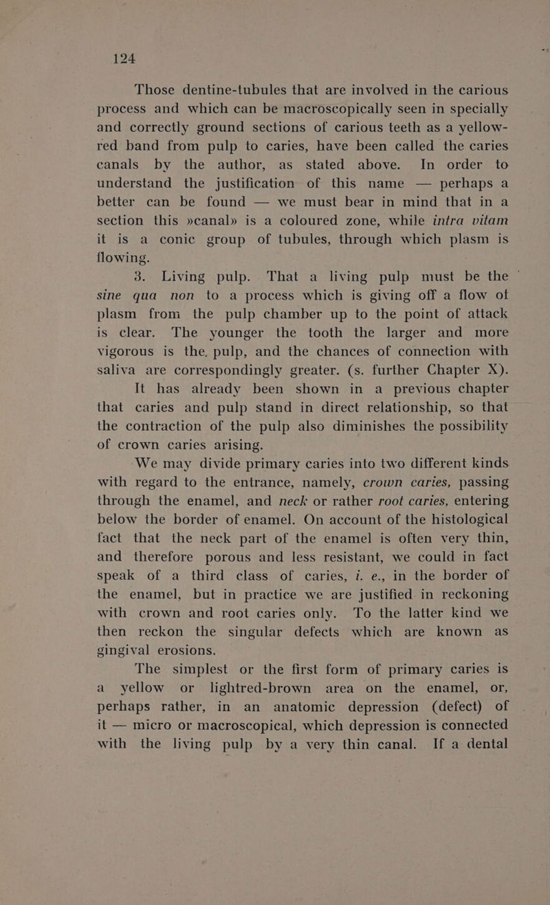 Those dentine-tubules that are involved in the carious process and which can be macroscopically seen in specially and correctly ground sections of carious teeth as a yellow- red band from pulp to caries, have been called the caries canals by the author, as stated above. In order to understand the justification of this name — perhaps a better can be found — we must bear in mind that in a section this »canal» is a coloured zone, while intra vitam it is a conic group of tubules, through which plasm is flowing. 3. Living pulp. That a living pulp must be the — sine qua non to a process which is giving off a flow of plasm from the pulp chamber up to the point of attack is clear. The younger the tooth the larger and more vigorous is the. pulp, and the chances of connection with saliva are correspondingly greater. (s. further Chapter X). It has already been shown in a previous chapter that caries and pulp stand in direct relationship, so that the contraction of the pulp also diminishes the possibility of crown caries arising. We may divide primary caries into two different kinds with regard to the entrance, namely, crown caries, passing through the enamel, and neck or rather root caries, entering below the border of enamel. On account of the histological fact that the neck part of the enamel is often very thin, and therefore porous and less resistant, we could in fact speak of a third class of caries, i. e.,.in the border of the enamel, but in practice we are justified in reckoning with crown and root caries only. To the latter kind we then reckon the singular defects which are known as gingival erosions. The simplest or the first form of primary caries is a yellow or lightred-brown area on the enamel, or, perhaps rather, in an anatomic depression (defect) of it — micro or macroscopical, which depression is connected with the living pulp by a very thin canal. If a dental