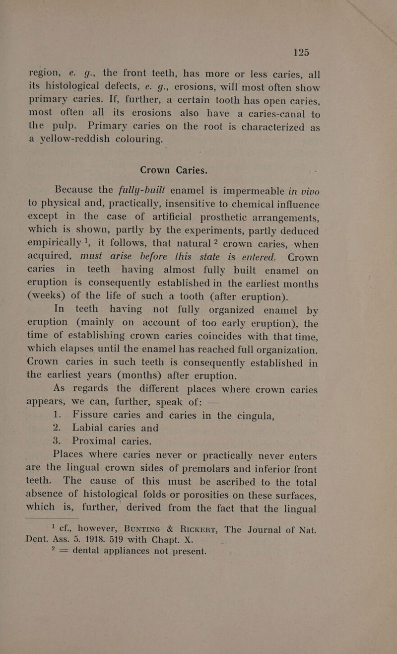 region, e. g., the front teeth, has more or less caries, all its histological defects, e. g., erosions, will most often show primary caries. If, further, a certain tooth has open caries, most often all its erosions also have a caries-canal to the pulp. Primary caries on the root is characterized as a yellow-reddish colouring. Crown Caries. Because the fully-built enamel is impermeable in vivo to physical and, practically, insensitive to chemical influence except in the case of artificial prosthetic arrangements, which is shown, partly by the experiments, partly deduced » empirically !, it follows, that natural 2 crown caries, when acquired, must arise before this state is entered. Crown caries in teeth having almost fully built enamel on eruption is consequently established in the earliest months (weeks) of the life of such a tooth (after eruption). In teeth having not fully organized enamel by eruption (mainly on account of too early eruption), the time of establishing crown caries coincides with that time, which elapses until the enamel has reached full organization. Crown caries in such teeth is consequently established in the earliest years (months) after eruption. As regards the different places where crown caries appears, we can, further, speak of: — 1. Fissure caries and caries in the cingula, 2. Labial caries and 3. Proximal caries. Places where caries never or practically never enters are the lingual crown sides of premolars and inferior front teeth. The cause of this must be ‘ascribed to the total absence of histological folds or porosities on these surfaces, which is, further, derived from the fact that the lingual lef, however, Bunting &amp; RickERT, The Journal of Nat. Dent. Ass. 5. 1918. 519 with Chapt. X. 2 — dental appliances not present.