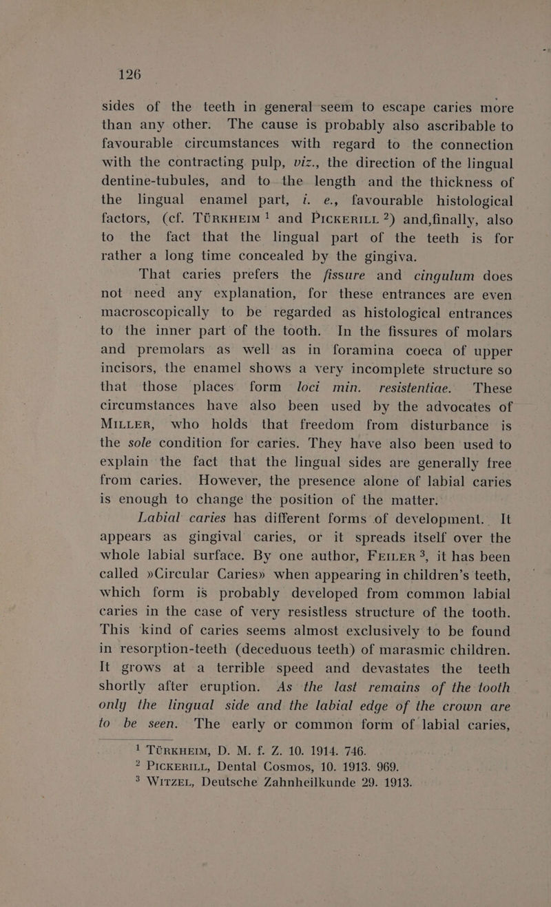 sides of the teeth in general seem to escape caries more than any other. The cause is probably also ascribable to favourable circumstances with regard to the connection with the contracting pulp, viz., the direction of the lingual dentine-tubules, and to the length and the thickness of the lingual enamel part, «. e., favourable histological factors, (cf. TérKHEIM! and PicKERILL 2) and,finally, also to the fact that the lingual part of the teeth is for rather a long time concealed by the gingiva. That caries prefers the fissure and cingulum does not need any explanation, for these entrances are even macroscopically to be regarded as histological entrances to the inner part of the tooth. In the fissures of molars and premolars as well as in foramina coeca of upper incisors, the enamel shows a very incomplete structure so that those places form loci min. resistentiae. These circumstances have also been used by the advocates of MILLER, who holds that freedom from disturbance is the sole condition for caries. They have also been used to explain the fact that the lingual sides are generally free from caries. However, the presence alone of labial caries is enough to change the position of the matter. Labial caries has different forms of development. It appears as gingival caries, or it spreads itself over the whole labial surface. By one author, FEIeEr 3, it has been called »Circular Caries» when appearing in children’s teeth, which form is probably developed from common labial caries in the case of very resistless structure of the tooth. This ‘kind of caries seems almost exclusively to be found in resorption-teeth (deceduous teeth) of marasmic children. It grows at a terrible speed and devastates the teeth shortly after eruption. As the last remains of the tooth only the lingual side and the labial edge of the crown are to be seen. The early or common form of labial caries, 1 TURKHEIM, D. M. f. Z. 10. 1914. 746. * PICKERILL, Dental Cosmos, 10. 1913. 969. 3 WITZEL, Deutsche Zahnheilkunde 29. 1913.