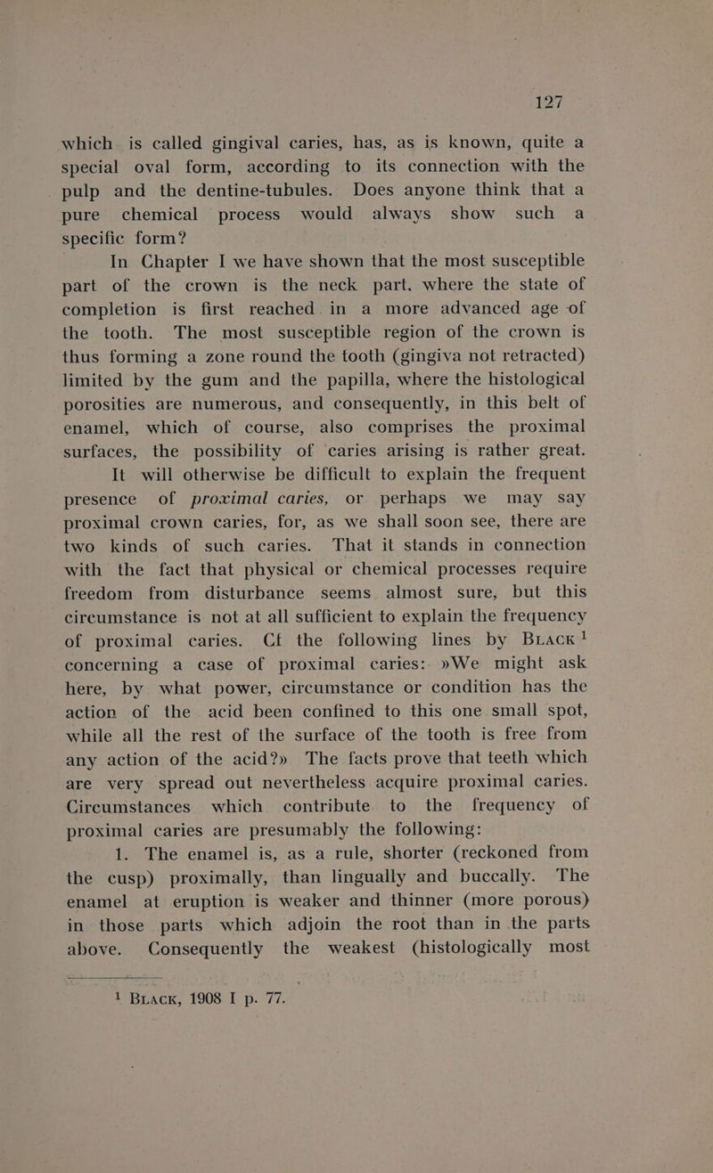 which is called gingival caries, has, as is known, quite a special oval form, according to its connection with the pulp and the dentine-tubules. Does anyone think that a pure chemical process would always show such a specific form? : In Chapter I we have shown that the most susceptible part of the crown is the neck part. where the state of completion is first reached. in a more advanced age of the tooth. The most susceptible region of the crown is thus forming a zone round the tooth (gingiva not retracted) limited by the gum and the papilla, where the histological porosities are numerous, and consequently, in this belt of enamel, which of course, also comprises the proximal surfaces, the possibility of caries arising is rather great. It will otherwise be difficult to explain the frequent presence of proximal caries, or perhaps we may say proximal crown caries, for, as we shall soon see, there are two kinds of such caries. That it stands in connection with the fact that physical or chemical processes require freedom from. disturbance seems. almost sure, but this circumstance is not at all sufficient to explain the frequency of proximal caries. Cf the following lines by Brack? concerning a case of proximal caries: »We might ask here, by what power, circumstance or condition has the action of the acid been confined to this one small spot, while all the rest of the surface of the tooth is free from any action of the acid?» The facts prove that teeth which are very spread out nevertheless acquire proximal caries. Circumstances which contribute to the frequency of proximal caries are presumably the following: 1. The enamel is, as a rule, shorter (reckoned from the cusp) proximally, than lingually and buccally. The enamel at eruption is weaker and thinner (more porous) in those parts which adjoin the root than in the parts above. Consequently the weakest (histologically most 1 Buack, 1908 I p. 77.