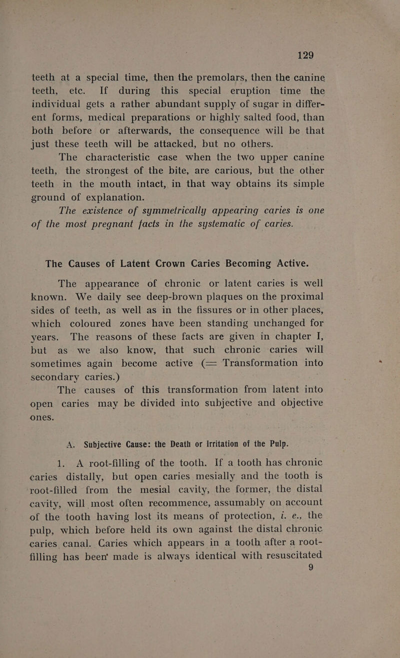 teeth at a special time, then the premolars, then the canine teeth, etc. If during this special eruption time the individual gets a rather abundant supply of sugar in differ- ent forms, medical preparations or highly salted food, than both before or afterwards, the consequence will be that just these teeth will be attacked, but no others. The characteristic case when the two upper canine teeth, the strongest of the bite, are carious, but the other teeth: in the mouth intact, in that way obtains its simple ground of explanation. , | The existence of symmetrically appearing caries is one of the most pregnant facts in the systematic of caries. The Causes of Latent Crown Caries Becoming Active. The appearance of chronic or latent caries is well known. We daily see deep-brown plaques on the proximal sides of teeth, as well as in the fissures or in other places, which coloured zones have been standing unchanged for years. The reasons of these facts are given in chapter I, but as we also know, that such chronic caries will sometimes again become active (= Transformation into secondary caries.) The causes of this transformation from latent into open caries may be divided into subjective and objective ones. A. Subjective Cause: the Death or Irritation of the Pulp. 1. A root-filling of the tooth. If a tooth has chronic caries distally, but open caries mesially and the tooth is root-filled from the mesial cavity, the former, the distal cavity, will most often recommence, assumably on account of the tooth having lost its means of protection, v. e., the pulp, which before held its own against the distal chronic caries canal. Caries which appears in a tooth after a root- filling has been’ made is always identical with resuscitated 9