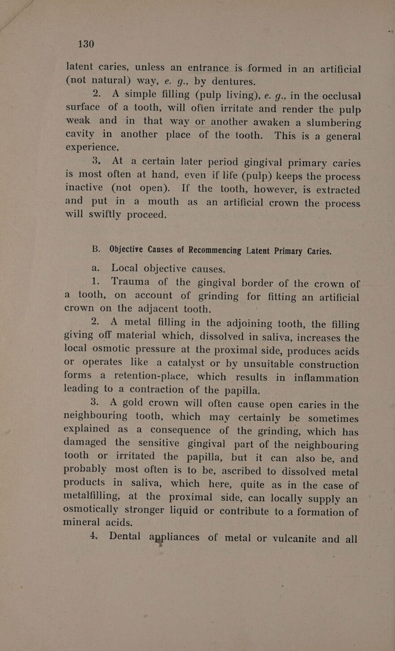 latent caries, unless an entrance is formed in an artificial (not natural) way, e. g., by dentures. 2. A simple filling (pulp living), e. g., in the occlusal surface of a tooth, will ofien irritate and render the pulp weak and in that way or another awaken a slumbering cavity in another place of the tooth. This is a general experience, 3. At a certain later period gingival primary caries is most often at hand, even if life (pulp) keeps the process inactive (not open). If the tooth, however, is extracted and put in a mouth as an artificial crown the process will swiftly proceed. B. Objective Causes of Recommencing Latent Primary Caries. a. Local objective causes. ! 1. Trauma of the gingival border of the crown of a tooth, on account of grinding for fitting an artificial crown on the adjacent tooth. 2. A metal filling in the adjoining tooth, the filling giving off material which, dissolved in saliva, increases the local osmotic pressure at the proximal side, produces acids or operates like a catalyst or by unsuitable construction forms a retention-place, which results in inflammation leading to a contraction of the papilla. 3. A gold crown will often cause open caries in the neighbouring tooth, which may certainly be sometimes explained as a consequence of the grinding, which has damaged the sensitive gingival part of the neighbouring tooth or irritated the papilla, but it can also be, and probably most often is to be, ascribed to dissolved metal products in saliva, which here, quite as in the case of metalfilling, at the proximal side, can locally supply an osmotically stronger liquid or contribute to a formation of mineral acids. 4. Dental appliances of metal or vulcanite and all